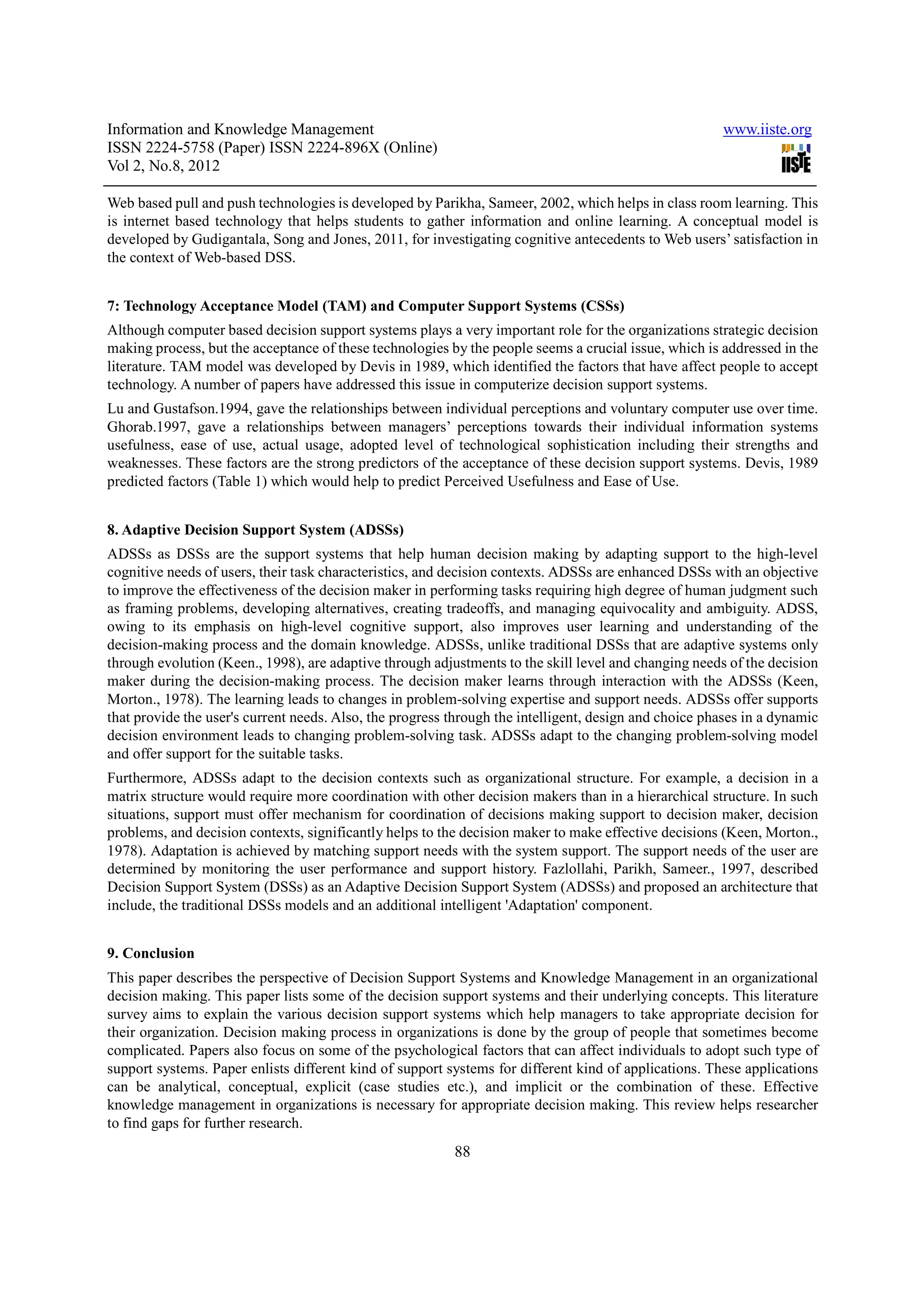 Information and Knowledge Management                                                                   www.iiste.org
ISSN 2224-5758 (Paper) ISSN 2224-896X (Online)
Vol 2, No.8, 2012

Web based pull and push technologies is developed by Parikha, Sameer, 2002, which helps in class room learning. This
is internet based technology that helps students to gather information and online learning. A conceptual model is
developed by Gudigantala, Song and Jones, 2011, for investigating cognitive antecedents to Web users’ satisfaction in
the context of Web-based DSS.


7: Technology Acceptance Model (TAM) and Computer Support Systems (CSSs)
Although computer based decision support systems plays a very important role for the organizations strategic decision
making process, but the acceptance of these technologies by the people seems a crucial issue, which is addressed in the
literature. TAM model was developed by Devis in 1989, which identified the factors that have affect people to accept
technology. A number of papers have addressed this issue in computerize decision support systems.
Lu and Gustafson.1994, gave the relationships between individual perceptions and voluntary computer use over time.
Ghorab.1997, gave a relationships between managers’ perceptions towards their individual information systems
usefulness, ease of use, actual usage, adopted level of technological sophistication including their strengths and
weaknesses. These factors are the strong predictors of the acceptance of these decision support systems. Devis, 1989
predicted factors (Table 1) which would help to predict Perceived Usefulness and Ease of Use.


8. Adaptive Decision Support System (ADSSs)
ADSSs as DSSs are the support systems that help human decision making by adapting support to the high-level
cognitive needs of users, their task characteristics, and decision contexts. ADSSs are enhanced DSSs with an objective
to improve the effectiveness of the decision maker in performing tasks requiring high degree of human judgment such
as framing problems, developing alternatives, creating tradeoffs, and managing equivocality and ambiguity. ADSS,
owing to its emphasis on high-level cognitive support, also improves user learning and understanding of the
decision-making process and the domain knowledge. ADSSs, unlike traditional DSSs that are adaptive systems only
through evolution (Keen., 1998), are adaptive through adjustments to the skill level and changing needs of the decision
maker during the decision-making process. The decision maker learns through interaction with the ADSSs (Keen,
Morton., 1978). The learning leads to changes in problem-solving expertise and support needs. ADSSs offer supports
that provide the user's current needs. Also, the progress through the intelligent, design and choice phases in a dynamic
decision environment leads to changing problem-solving task. ADSSs adapt to the changing problem-solving model
and offer support for the suitable tasks.
Furthermore, ADSSs adapt to the decision contexts such as organizational structure. For example, a decision in a
matrix structure would require more coordination with other decision makers than in a hierarchical structure. In such
situations, support must offer mechanism for coordination of decisions making support to decision maker, decision
problems, and decision contexts, significantly helps to the decision maker to make effective decisions (Keen, Morton.,
1978). Adaptation is achieved by matching support needs with the system support. The support needs of the user are
determined by monitoring the user performance and support history. Fazlollahi, Parikh, Sameer., 1997, described
Decision Support System (DSSs) as an Adaptive Decision Support System (ADSSs) and proposed an architecture that
include, the traditional DSSs models and an additional intelligent 'Adaptation' component.


9. Conclusion
This paper describes the perspective of Decision Support Systems and Knowledge Management in an organizational
decision making. This paper lists some of the decision support systems and their underlying concepts. This literature
survey aims to explain the various decision support systems which help managers to take appropriate decision for
their organization. Decision making process in organizations is done by the group of people that sometimes become
complicated. Papers also focus on some of the psychological factors that can affect individuals to adopt such type of
support systems. Paper enlists different kind of support systems for different kind of applications. These applications
can be analytical, conceptual, explicit (case studies etc.), and implicit or the combination of these. Effective
knowledge management in organizations is necessary for appropriate decision making. This review helps researcher
to find gaps for further research.
                                                          88
 
