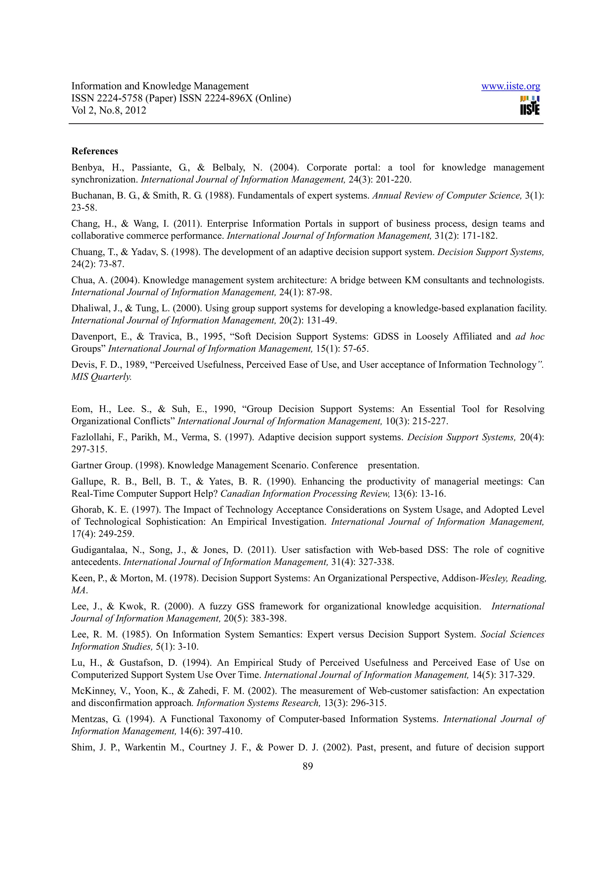 Information and Knowledge Management                                                               www.iiste.org
ISSN 2224-5758 (Paper) ISSN 2224-896X (Online)
Vol 2, No.8, 2012


References
Benbya, H., Passiante, G., & Belbaly, N. (2004). Corporate portal: a tool for knowledge management
synchronization. International Journal of Information Management, 24(3): 201-220.
Buchanan, B. G., & Smith, R. G. (1988). Fundamentals of expert systems. Annual Review of Computer Science, 3(1):
23-58.
Chang, H., & Wang, I. (2011). Enterprise Information Portals in support of business process, design teams and
collaborative commerce performance. International Journal of Information Management, 31(2): 171-182.
Chuang, T., & Yadav, S. (1998). The development of an adaptive decision support system. Decision Support Systems,
24(2): 73-87.
Chua, A. (2004). Knowledge management system architecture: A bridge between KM consultants and technologists.
International Journal of Information Management, 24(1): 87-98.
Dhaliwal, J., & Tung, L. (2000). Using group support systems for developing a knowledge-based explanation facility.
International Journal of Information Management, 20(2): 131-49.
Davenport, E., & Travica, B., 1995, “Soft Decision Support Systems: GDSS in Loosely Affiliated and ad hoc
Groups” International Journal of Information Management, 15(1): 57-65.
Devis, F. D., 1989, “Perceived Usefulness, Perceived Ease of Use, and User acceptance of Information Technology”.
MIS Quarterly.


Eom, H., Lee. S., & Suh, E., 1990, “Group Decision Support Systems: An Essential Tool for Resolving
Organizational Conflicts” International Journal of Information Management, 10(3): 215-227.
Fazlollahi, F., Parikh, M., Verma, S. (1997). Adaptive decision support systems. Decision Support Systems, 20(4):
297-315.
Gartner Group. (1998). Knowledge Management Scenario. Conference       presentation.
Gallupe, R. B., Bell, B. T., & Yates, B. R. (1990). Enhancing the productivity of managerial meetings: Can
Real-Time Computer Support Help? Canadian Information Processing Review, 13(6): 13-16.
Ghorab, K. E. (1997). The Impact of Technology Acceptance Considerations on System Usage, and Adopted Level
of Technological Sophistication: An Empirical Investigation. International Journal of Information Management,
17(4): 249-259.
Gudigantalaa, N., Song, J., & Jones, D. (2011). User satisfaction with Web-based DSS: The role of cognitive
antecedents. International Journal of Information Management, 31(4): 327-338.
Keen, P., & Morton, M. (1978). Decision Support Systems: An Organizational Perspective, Addison-Wesley, Reading,
MA.
Lee, J., & Kwok, R. (2000). A fuzzy GSS framework for organizational knowledge acquisition.          International
Journal of Information Management, 20(5): 383-398.
Lee, R. M. (1985). On Information System Semantics: Expert versus Decision Support System. Social Sciences
Information Studies, 5(1): 3-10.
Lu, H., & Gustafson, D. (1994). An Empirical Study of Perceived Usefulness and Perceived Ease of Use on
Computerized Support System Use Over Time. International Journal of Information Management, 14(5): 317-329.
McKinney, V., Yoon, K., & Zahedi, F. M. (2002). The measurement of Web-customer satisfaction: An expectation
and disconfirmation approach. Information Systems Research, 13(3): 296-315.
Mentzas, G. (1994). A Functional Taxonomy of Computer-based Information Systems. International Journal of
Information Management, 14(6): 397-410.
Shim, J. P., Warkentin M., Courtney J. F., & Power D. J. (2002). Past, present, and future of decision support
                                                       89
 