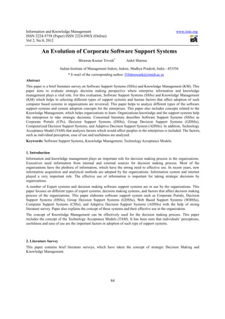 Information and Knowledge Management                                                                www.iiste.org
ISSN 2224-5758 (Paper) ISSN 2224-896X (Online)
Vol 2, No.8, 2012

           An Evolution of Corporate Software Support Systems
                                   Shrawan Kumar Trivedi*          Ankit Sharma

                       Indian Institute of Management Indore, Indore, Madhya Pradesh, India - 453556
                            * E-mail of the corresponding author: f10shrawank@iimidr.ac.in
Abstract
This paper is a brief literature survey on Software Support Systems (SSSs) and Knowledge Management (KM). This
paper aims to evaluate strategic decision making perspective where enterprise information and knowledge
management plays a vital role. For this evaluation, Software Support Systems (SSSs) and Knowledge Management
(KM) which helps in selecting different types of support systems and human factors that affect adoption of such
computer based systems in organizations are reviewed. This paper helps to analyze different types of the software
support systems and system adoption concepts for the enterprises. This paper also includes concepts related to the
Knowledge Management, which helps organizations to learn. Organizations knowledge and the support systems help
the enterprises to take strategic decisions. Concerned literature describes Software Support Systems (SSSs) as
Corporate Portals (CPs), Decision Support Systems (DSSs), Group Decision Support Systems (GDSSs),
Computerized Decision Support Systems, and Adaptive Decision Support System (ADSSs). In addition, Technology
Acceptance Model (TAM) that analyzes factors which would affect peoples in the enterprises is included. The factors,
such as individual perception, ease of use and usefulness are analyzed.
Keywords: Software Support Systems, Knowledge Management, Technology Acceptance Models.


1. Introduction
Information and knowledge management plays an important role for decision making process in the organizations.
Executives need information from internal and external sources for decision making process. Most of the
organizations have the plethora of information, which have the strong need to effective use. In recent years, new
information acquisition and analytical methods are adopted by the organizations. Information system and internet
played a very important role. The effective use of information is important for taking strategic decisions by
organizations.
A number of Expert systems and decision making software support systems are in use by the organizations. This
paper focuses on different types of expert systems, decision making systems, and factors that affect decision making
process of the organizations. This paper elaborate software support system such as Corporate Portals, Decision
Support Systems (DSSs), Group Decision Support Systems (GDSSs), Web Based Support Systems (WBSSs),
Computer Support Systems (CSSs), and Adaptive Decision Support Systems (ADSSs) with the help of strong
literature survey. Paper also explains the concept of these systems and their effective use in the organization.
The concept of Knowledge Management can be effectively used for the decision making process. This paper
includes the concept of the Technology Acceptance Models (TAM). It has been seen that individuals’ perceptions,
usefulness and ease of use are the important factors in adoption of such type of support systems.



2. Literature Survey
This paper contains brief literature surveys, which have taken the concept of strategic Decision Making and
Knowledge Management.




                                                        84
 