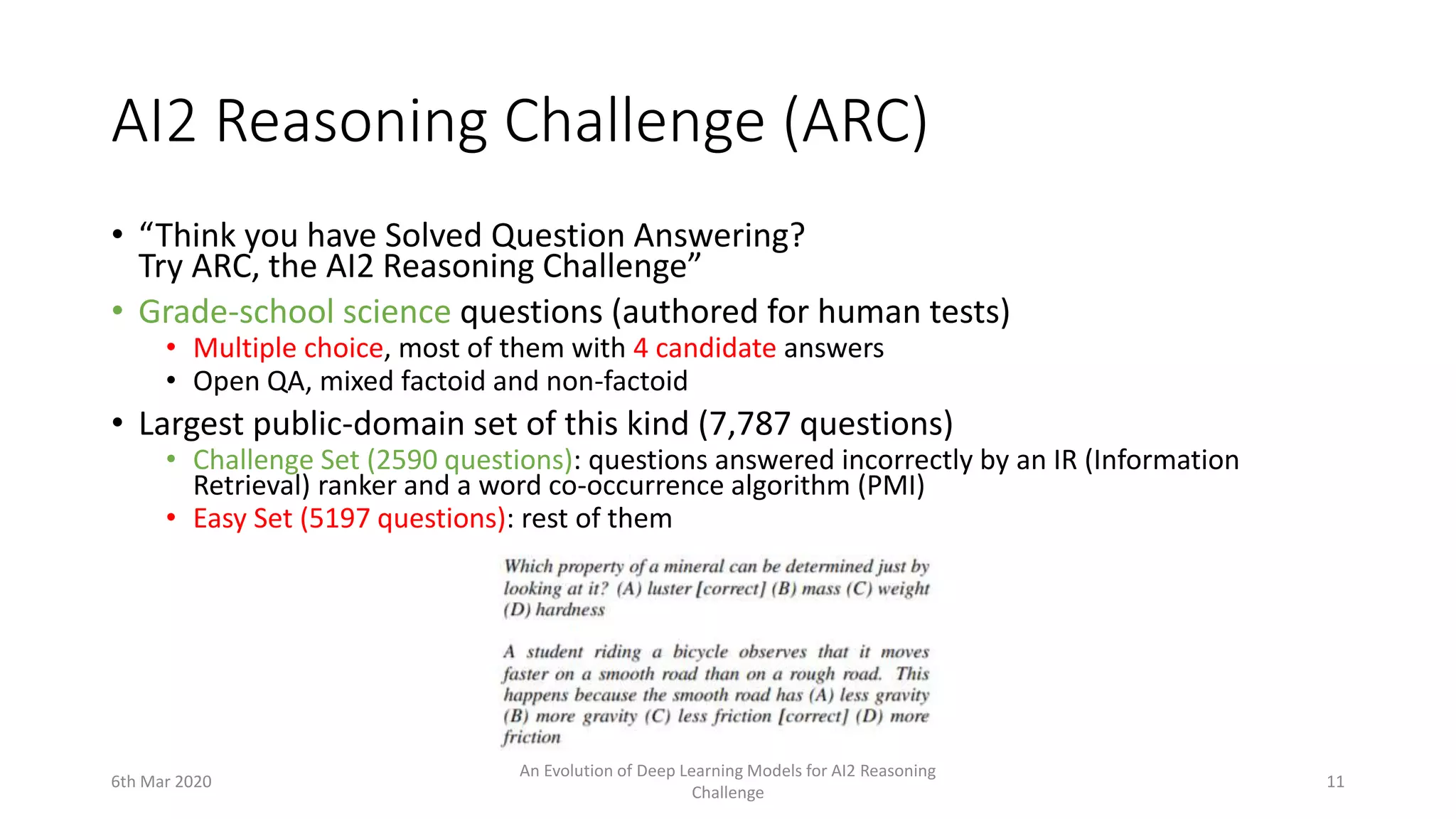 AI2 Reasoning Challenge (ARC)
• “Think you have Solved Question Answering?
Try ARC, the AI2 Reasoning Challenge”
• Grade-school science questions (authored for human tests)
• Multiple choice, most of them with 4 candidate answers
• Open QA, mixed factoid and non-factoid
• Largest public-domain set of this kind (7,787 questions)
• Challenge Set (2590 questions): questions answered incorrectly by an IR (Information
Retrieval) ranker and a word co-occurrence algorithm (PMI)
• Easy Set (5197 questions): rest of them
6th Mar 2020
An Evolution of Deep Learning Models for AI2 Reasoning
Challenge
11
 