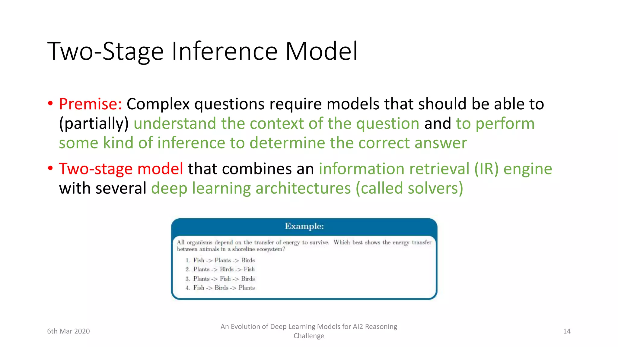 Two-Stage Inference Model
• Premise: Complex questions require models that should be able to
(partially) understand the context of the question and to perform
some kind of inference to determine the correct answer
• Two-stage model that combines an information retrieval (IR) engine
with several deep learning architectures (called solvers)
6th Mar 2020
An Evolution of Deep Learning Models for AI2 Reasoning
Challenge
14
 