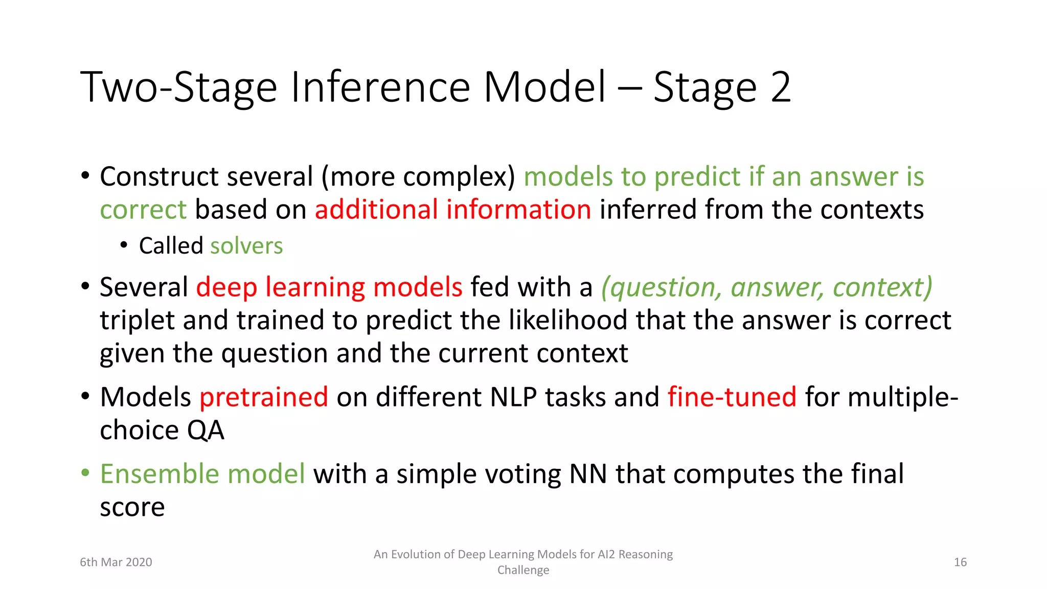 Two-Stage Inference Model – Stage 2
• Construct several (more complex) models to predict if an answer is
correct based on additional information inferred from the contexts
• Called solvers
• Several deep learning models fed with a (question, answer, context)
triplet and trained to predict the likelihood that the answer is correct
given the question and the current context
• Models pretrained on different NLP tasks and fine-tuned for multiple-
choice QA
• Ensemble model with a simple voting NN that computes the final
score
6th Mar 2020
An Evolution of Deep Learning Models for AI2 Reasoning
Challenge
16
 