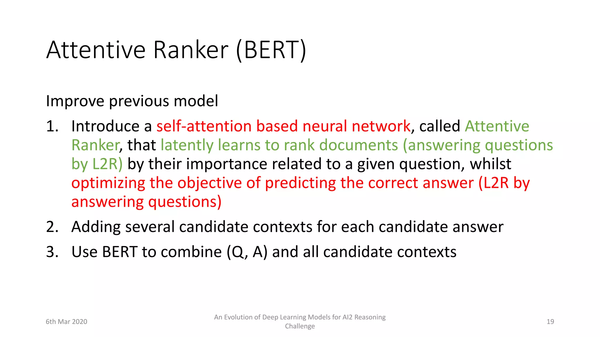 Attentive Ranker (BERT)
Improve previous model
1. Introduce a self-attention based neural network, called Attentive
Ranker, that latently learns to rank documents (answering questions
by L2R) by their importance related to a given question, whilst
optimizing the objective of predicting the correct answer (L2R by
answering questions)
2. Adding several candidate contexts for each candidate answer
3. Use BERT to combine (Q, A) and all candidate contexts
6th Mar 2020
An Evolution of Deep Learning Models for AI2 Reasoning
Challenge
19
 