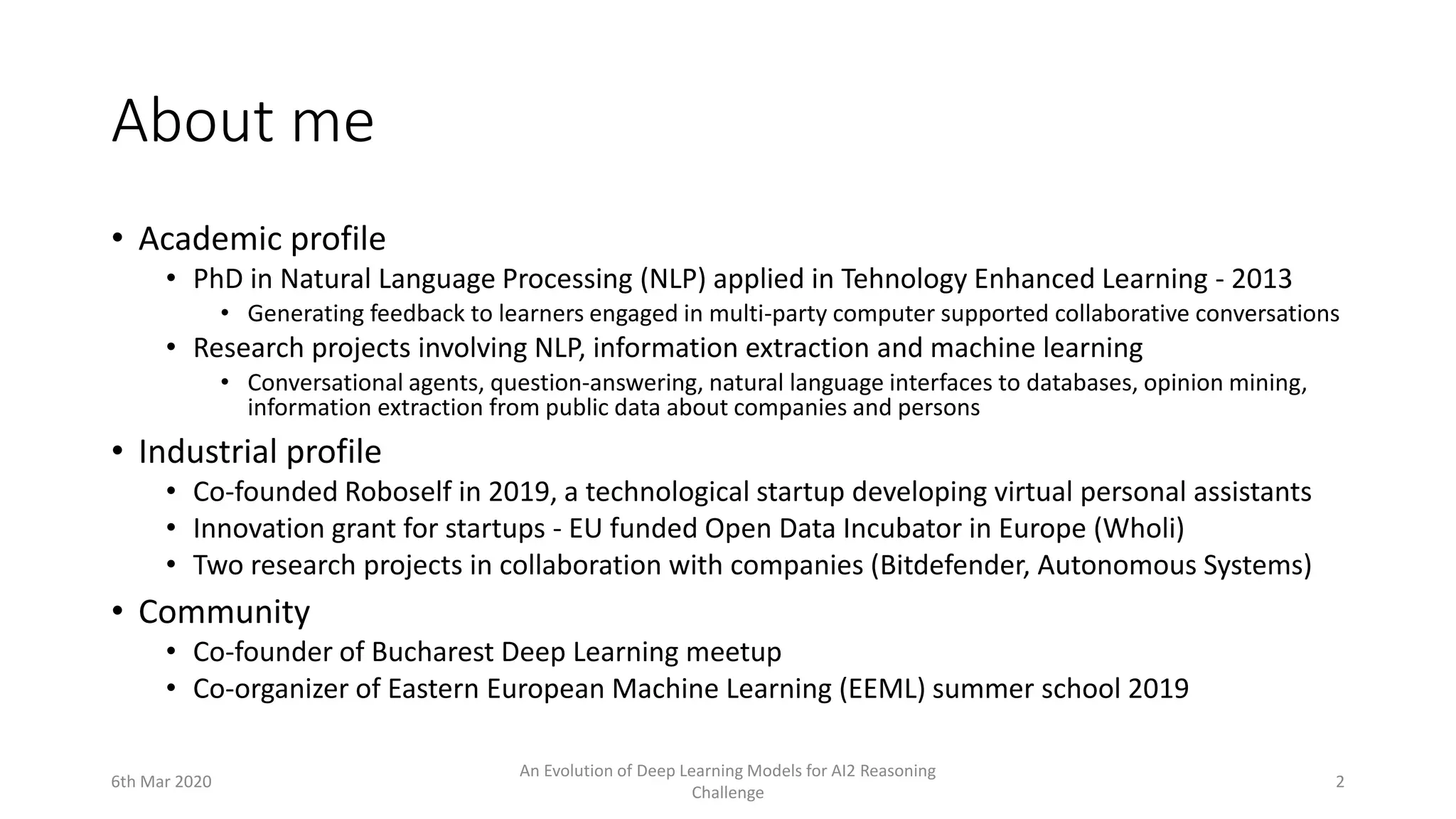 About me
• Academic profile
• PhD in Natural Language Processing (NLP) applied in Tehnology Enhanced Learning - 2013
• Generating feedback to learners engaged in multi-party computer supported collaborative conversations
• Research projects involving NLP, information extraction and machine learning
• Conversational agents, question-answering, natural language interfaces to databases, opinion mining,
information extraction from public data about companies and persons
• Industrial profile
• Co-founded Roboself in 2019, a technological startup developing virtual personal assistants
• Innovation grant for startups - EU funded Open Data Incubator in Europe (Wholi)
• Two research projects in collaboration with companies (Bitdefender, Autonomous Systems)
• Community
• Co-founder of Bucharest Deep Learning meetup
• Co-organizer of Eastern European Machine Learning (EEML) summer school 2019
6th Mar 2020
An Evolution of Deep Learning Models for AI2 Reasoning
Challenge
2
 