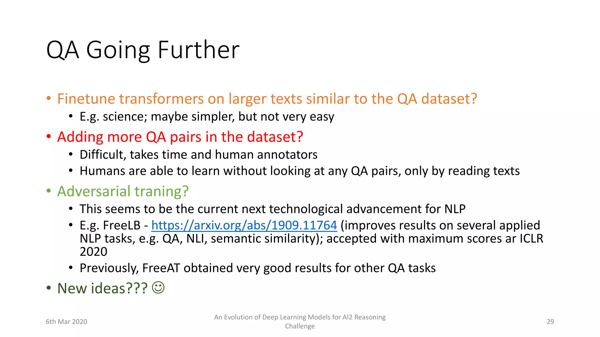 QA Going Further
• Finetune transformers on larger texts similar to the QA dataset?
• E.g. science; maybe simpler, but not very easy
• Adding more QA pairs in the dataset?
• Difficult, takes time and human annotators
• Humans are able to learn without looking at any QA pairs, only by reading texts
• Adversarial traning?
• This seems to be the current next technological advancement for NLP
• E.g. FreeLB - https://arxiv.org/abs/1909.11764 (improves results on several applied
NLP tasks, e.g. QA, NLI, semantic similarity); accepted with maximum scores ar ICLR
2020
• Previously, FreeAT obtained very good results for other QA tasks
• New ideas??? 
6th Mar 2020
An Evolution of Deep Learning Models for AI2 Reasoning
Challenge
29
 