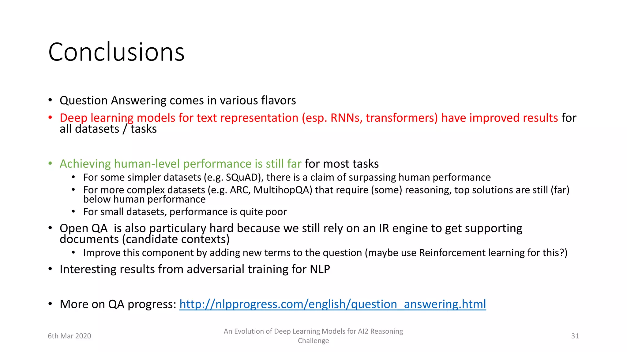 Conclusions
• Question Answering comes in various flavors
• Deep learning models for text representation (esp. RNNs, transformers) have improved results for
all datasets / tasks
• Achieving human-level performance is still far for most tasks
• For some simpler datasets (e.g. SQuAD), there is a claim of surpassing human performance
• For more complex datasets (e.g. ARC, MultihopQA) that require (some) reasoning, top solutions are still (far)
below human performance
• For small datasets, performance is quite poor
• Open QA is also particulary hard because we still rely on an IR engine to get supporting
documents (candidate contexts)
• Improve this component by adding new terms to the question (maybe use Reinforcement learning for this?)
• Interesting results from adversarial training for NLP
• More on QA progress: http://nlpprogress.com/english/question_answering.html
6th Mar 2020
An Evolution of Deep Learning Models for AI2 Reasoning
Challenge
31
 