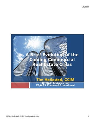 5/8/2009




                       A Brief Evolution of the
                        Coming Commercial
                               g
                          Real Estate Crisis


                                   Tim Hatlestad, CCIM
                                       RE/MAX Achievers and
                                   RE/MAX Commercial Investment




© Tim Hatlestad, CCIM  Tim@InvestAZ.com                                 1
 