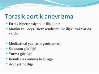 Torasik aortik anevrizma
 En sık hipertansiyon ile ilişkilidir
 Marfan ve Loeys-Dietz sendromu ile ilişkli vakalar da
 vardır

 Mediastinal yapıların genişlemesi
 Solunum güzlüğü
 Yutma güçlüğü
 Kemik erezyonuna bağlı ağrı
 Aort yetmezliği
 
