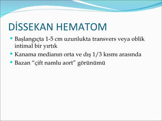 DİSSEKAN HEMATOM
 Başlangıçta 1-5 cm uzunlukta transvers veya oblik
  intimal bir yırtık
 Kanama medianın orta ve dış 1/3 kısmı arasında
 Bazan “çift namlu aort” görünümü
 
