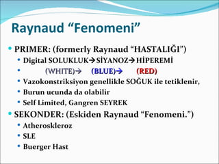 Raynaud “Fenomeni”
 PRIMER: (formerly Raynaud “HASTALIĞI”)
   Digital SOLUKLUKSİYANOZHİPEREMİ
          (WHITE) (BLUE)        (RED)
   Vazokonstriksiyon genellikle SOĞUK ile tetiklenir,
   Burun ucunda da olabilir
   Self Limited, Gangren SEYREK
 SEKONDER: (Eskiden Raynaud “Fenomeni.”)
   Atheroskleroz
   SLE
   Buerger Hast
 
