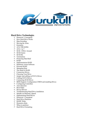 Hard Drive Technologies
 Historical / Conceptual
 How Hard Drive Works
 Data Encoding
 Moving the Arms
 Geometry
 ATA THE KING
 ATA 1 to 7
 SCSI : STILL Around
 SCSI Chains
 SCSI IDs
 Termination
 Protecting Data Raid
 RAID
 Implementation RAID
 Hardware versus Software
 Personal RAID
 Managing Heat
 The future Is RAID
 Connection Drives
 Choosing Your Drive
 Jumper and cabling on PATA Drives
 Cabling SATA Drives
 Connecting SCSI Drives
 BIOS Support: Configuration CMOS and installing Drives
 Configuring Controllers
 Auto detection
 Boot Order
 Device Drivers
 Troubleshooting Hard Drive installation
 Spindle (or Rational ) Speed
 Implementing Hard Drives
 Historical / Conceptual
 Hard Drive Partitions
 BASIC Disks
 Dynamics disks
 When to partition
 Hard Drive Formatting
 