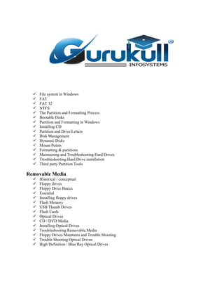  File system in Windows
 FAT
 FAT 32
 NTFS
 The Partition and Formatting Process
 Bootable Disks
 Partition and Formatting in Windows
 Installing CD
 Partition and Drive Letters
 Disk Management
 Dynamic Disks
 Mount Points
 Formatting & partitions
 Maintaining and Troubleshooting Hard Drives
 Troubleshooting Hard Drive installation
 Third party Partition Tools
Removable Media
 Historical / conceptual
 Floppy drives
 Floppy Drive Basics
 Essential
 Installing floppy drives
 Flash Memory
 USB Thumb Drives
 Flash Cards
 Optical Drives
 CD / DVD Media
 Installing Optical Drives
 Troubleshooting Removable Media
 Floppy Drives Maintains and Trouble Shooting
 Trouble Shooting Optical Drives
 High Definition / Blue Ray Optical Drives
 