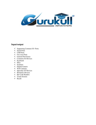 Input/output
 Supporting Common I/O Ports
 Serial Ports
 USB Ports
 Fire wire Ports
 General Port Issues
 Common I/O Devices
 Keyboard
 Mice
 Scanners
 Digital Camera
 Web Cameras
 Specialty I/O Devices
 Biometric Devices
 Bar Code Readers
 Touch Screens
 Recall
 