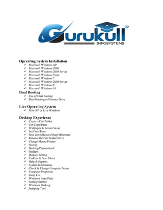 Operating System Installation
 Microsoft Windows XP
 Microsoft Windows 2000
 Microsoft Windows 2003 Server
 Microsoft Windows Vista
 Microsoft Windows 7
 Microsoft Windows 2008 Server
 Microsoft Windows 8
 Microsoft Windows 10
Dual Booting
 Use of Dual booting
 Dual Booting in Primary Drive
Live Operating System
 Mini XP or Live Windows
Desktop Experience
 Create a File/Folder
 Cut/Copy/Paste
 Wallpaper & Screen Saver
 Set Date/Time
 Shut down/Restart/Sleep/Hibernate
 Rename the File/Folder/Drive
 Change Mouse Pointer
 Startup
 Desktop Personalized
 Gadgets
 Display Setting
 Taskbar & Start Menu
 Help & Support
 System Information
 Check & Change Computer Name
 Computer Properties
 Jump List
 Windows Aero Peek
 Getting Started
 Windows Shaking
 Snipping Tool
 