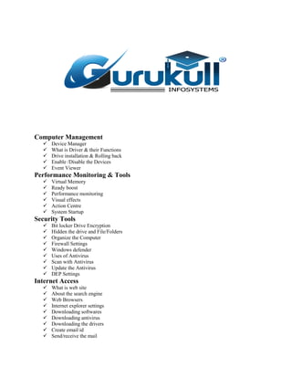 Computer Management
 Device Manager
 What is Driver & their Functions
 Drive installation & Rolling back
 Enable /Disable the Devices
 Event Viewer
Performance Monitoring & Tools
 Virtual Memory
 Ready boost
 Performance monitoring
 Visual effects
 Action Centre
 System Startup
Security Tools
 Bit locker Drive Encryption
 Hidden the drive and File/Folders
 Organize the Computer
 Firewall Settings
 Windows defender
 Uses of Antivirus
 Scan with Antivirus
 Update the Antivirus
 DEP Settings
Internet Access
 What is web site
 About the search engine
 Web Browsers
 Internet explorer settings
 Downloading softwares
 Downloading antivirus
 Downloading the drivers
 Create email id
 Send/receive the mail
 