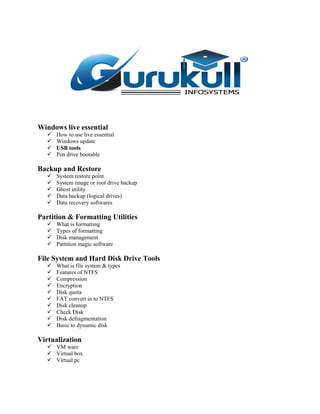 Windows live essential
 How to use live essential
 Windows update
 USB tools
 Pen drive bootable
Backup and Restore
 System restore point
 System image or root drive backup
 Ghost utility
 Data backup (logical drives)
 Data recovery softwares
Partition & Formatting Utilities
 What is formatting
 Types of formatting
 Disk management
 Partition magic software
File System and Hard Disk Drive Tools
 What is file system & types
 Features of NTFS
 Compression
 Encryption
 Disk quota
 FAT convert in to NTFS
 Disk cleanup
 Check Disk
 Disk defragmentation
 Basic to dynamic disk
Virtualization
 VM ware
 Virtual box
 Virtual pc
 