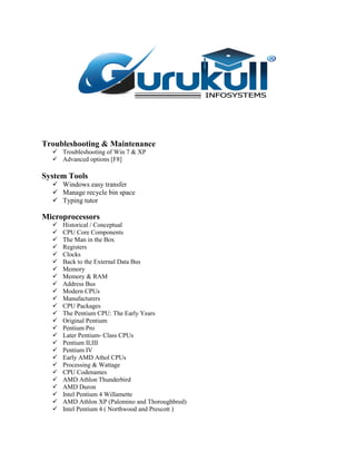 Troubleshooting & Maintenance
 Troubleshooting of Win 7 & XP
 Advanced options [F8]
System Tools
 Windows easy transfer
 Manage recycle bin space
 Typing tutor
Microprocessors
 Historical / Conceptual
 CPU Core Components
 The Man in the Box
 Registers
 Clocks
 Back to the External Data Bus
 Memory
 Memory & RAM
 Address Bus
 Modern CPUs
 Manufacturers
 CPU Packages
 The Pentium CPU: The Early Years
 Original Pentium
 Pentium Pro
 Later Pentium- Class CPUs
 Pentium II,III
 Pentium IV
 Early AMD Athol CPUs
 Processing & Wattage
 CPU Codenames
 AMD Athlon Thunderbird
 AMD Duron
 Intel Pentium 4 Willamette
 AMD Athlon XP (Palomino and Thoroughbred)
 Intel Pentium 4 ( Northwood and Prescott )
 