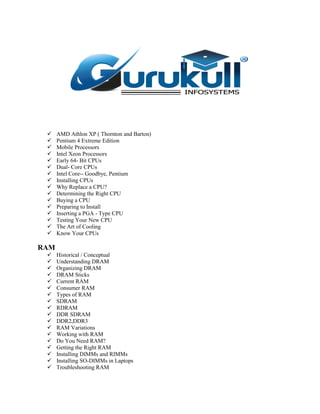  AMD Athlon XP ( Thornton and Barton)
 Pentium 4 Extreme Edition
 Mobile Processors
 Intel Xeon Processors
 Early 64- Bit CPUs
 Dual- Core CPUs
 Intel Core-- Goodbye, Pentium
 Installing CPUs
 Why Replace a CPU?
 Determining the Right CPU
 Buying a CPU
 Preparing to Install
 Inserting a PGA - Type CPU
 Testing Your New CPU
 The Art of Cooling
 Know Your CPUs
RAM
 Historical / Conceptual
 Understanding DRAM
 Organizing DRAM
 DRAM Sticks
 Current RAM
 Consumer RAM
 Types of RAM
 SDRAM
 RDRAM
 DDR SDRAM
 DDR2,DDR3
 RAM Variations
 Working with RAM
 Do You Need RAM?
 Getting the Right RAM
 Installing DIMMs and RIMMs
 Installing SO-DIMMs in Laptops
 Troubleshooting RAM
 