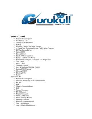 BIOS & CMOS
 Historical / Conceptual
 We Need to Talk
 Talking to the Keyboard
 CMOS
 Updating CMOS: The Setup Program
 A Quick Tour Through a Typical CMOS Setup Program
 BIOS & Device Drivers
 Option ROM
 Device Drivers
 BIOS, BIOS, Everywhere
 Power - On Self Test (Post)
 Before and During the Video Test: The Beep Codes
 Text Errors
 POST Cards
 The Boot Process
 Care & Feeding of BIOS & CMOS
 Losing CMOS Setting
 Clearing CMOS
 Flashing ROM
 Recall
Expansion Bus
 Historical / Conceptual
 Structure & Function of the Expansion Bus
 PC Bus
 ISA
 Modern Expansion Buses
 PCI
 System Resources
 I/O Addresses
 Interrupt Requests
 COM & LPT Ports
 Direct Memory Access
 Memory Addresses
 Installing Expansion Cards
 Step 1: Knowledge
 Step 2: Physical Installation
 