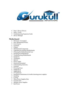  Step 3: Device Drivers
 Step 4: Verify
 Troubleshooting Expansion Cards
 Device Manager
Motherboard
 Historical / Conceptual
 How Motherboard Works
 Form Factors
 Essentials
 Chipset
 Motherboard Components
 Upgrading & Installing Motherboards
 Choosing the Motherboard & Case
 Installing the Motherboard
 Troubleshooting Motherboards
 Symptoms
 Techniques
 Options
 Power supply
 Historical/conceptual
 Understanding electricity
 Essential
 Powering the pc
 Supplying ac
 Supplying dc
 IT Technician
 Installation maintenance & trouble shooting power supplies
 Installing
 Cooling
 When Power Supplies Dies
 Fused & Files
 Modular Power Supplies
 Rail Power
 
