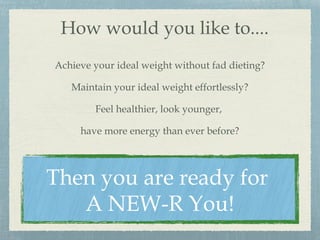 How would you like to....
Achieve your ideal weight without fad dieting?
Maintain your ideal weight effortlessly?
Feel healthier, look younger,
have more energy than ever before?
Then you are ready for
A NEW-R You!