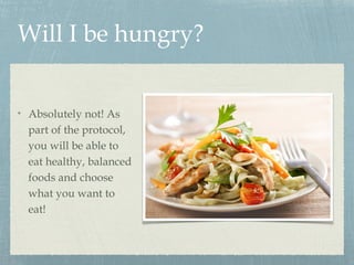 Will I be hungry?
Absolutely not! As
part of the protocol,
you will be able to
eat healthy, balanced
foods and choose
what you want to
eat!