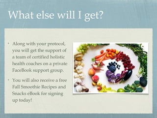What else will I get?
Along with your protocol,
you will get the support of
a team of certified holistic
health coaches on a private
FaceBook support group.
You will also receive a free
Fall Smoothie Recipes and
Snacks eBook for signing
up today!