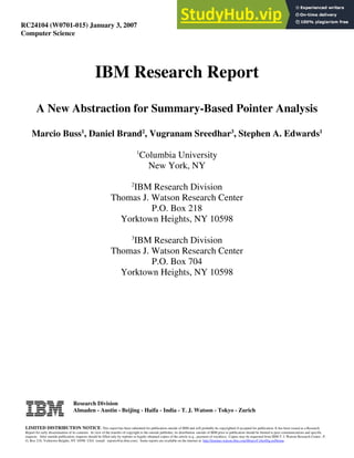 RC24104 (W0701-015) January 3, 2007
Computer Science
IBM Research Report
A New Abstraction for Summary-Based Pointer Analysis
Marcio Buss1
, Daniel Brand2
, Vugranam Sreedhar3
, Stephen A. Edwards1
1
Columbia University
New York, NY
2
IBM Research Division
Thomas J. Watson Research Center
P.O. Box 218
Yorktown Heights, NY 10598
3
IBM Research Division
Thomas J. Watson Research Center
P.O. Box 704
Yorktown Heights, NY 10598
Research Division
Almaden - Austin - Beijing - Haifa - India - T. J. Watson - Tokyo - Zurich
LIMITED DISTRIBUTION NOTICE: This report has been submitted for publication outside of IBM and will probably be copyrighted if accepted for publication. It has been issued as a Research
Report for early dissemination of its contents. In view of the transfer of copyright to the outside publisher, its distribution outside of IBM prior to publication should be limited to peer communications and specific
requests. After outside publication, requests should be filled only by reprints or legally obtained copies of the article (e.g., payment of royalties). Copies may be requested from IBM T. J. Watson Research Center , P.
O. Box 218, Yorktown Heights, NY 10598 USA (email: reports@us.ibm.com). Some reports are available on the internet at http://domino.watson.ibm.com/library/CyberDig.nsf/home .
 