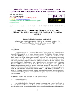 International Journal of Electronics and Communication Engineering & Technology (IJECET), ISSN
   INTERNATIONAL JOURNAL OF ELECTRONICS AND
   0976 – 6464(Print), ISSN 0976 – 6472(Online) Volume 4, Issue 2, March – April (2013), © IAEME
COMMUNICATION ENGINEERING & TECHNOLOGY (IJECET)
ISSN 0976 – 6464(Print)
ISSN 0976 – 6472(Online)
Volume 4, Issue 2, March – April, 2013, pp. 01-14
                                                                            IJECET
© IAEME: www.iaeme.com/ijecet.asp
Journal Impact Factor (2013): 5.8896 (Calculated by GISI)                  ©IAEME
www.jifactor.com




          A NEW ADAPTIVE STEP SIZE MCMA BLIND EQUALIZER
        ALGORITHM BASED ON ABSOULATE ERROE AND ITERATION
                             NUMBER

                          Thamer M. Jamel 1, Mohammed Abed Shabeeb 2
         1
             Department of Electrical Engineering, University of Technology, Baghdad , Iraq.
                    2
                      Foundation of Technical Education, Technical Institute-Nejif
                                        Al-Nejif Al-Ashraf , Iraq


   ABSTRACT

           Blind equalization is a technique for adaptive equalization of a communication
   channel without the aid of the usual training sequence. The Modified Constant Modulus
   Algorithm (MCMA) is one of adaptive blind equalization algorithms. The drawbacks of the
   fixed step size of (MCMA) are slow convergence speed and high misadjustment. In order to
   overcome the tradeoff between fast convergence rate and low level of misadjustment of
   MCMA algorithm, we propose an enhanced technique based on an absolute difference error
   and iteration number to adjust a step size. The new proposed algorithm is called Combined
   Iteration and Absolute Error MCMA (CIAE-MCMA). Then we applied it for 16 QAM and
   64 QAM adaptive blind equalizer systems. Simulation of adaptive blind equalizer with a
   typical telephone channel is evaluated to compare the performance of the proposed algorithm
   with MCMA and other two variable step size MCMA (VSS- MCMA) algorithms. It is
   observed from the simulation results, that the proposed algorithm has better performance
   compared with other algorithms in terms of fast convergence rate, low level of misadjustment
   and small BER.

   Keywords: Adaptive blind equalizer, MCMA, variable step size.

   1.        INTRODUCTION

          For bandwidth-limited channels, it is usually found that inter-symbol interference is
   the main determining factor in the design of high inter-symbol interference appears in all
   QAM systems. QAM signals are sensitive to inter-symbol interference (ISI) caused by multi-

                                                   1
 