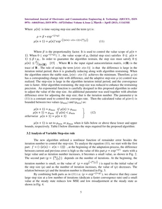 International Journal of Electronics and Communication Engineering & Technology (IJECET), ISSN
0976 – 6464(Print), ISSN 0976 – 6472(Online) Volume 4, Issue 2, March – April (2013), © IAEME

Where ߤሺ݊ሻ is time varying step size and the term (ߩ) is:

          ߩ ൌ ߚ ‫ି݌ݔ݁ כ‬ሺ௙ା௚ሻ
                                                    ௡ൗ ൯ቁ
       ߤ ሺ݊ ൅ 1ሻ ൌ ߤሺ݊ሻ‫ି݌ݔ݁ כ‬ቀሺ|௘ሺ௡ሻି ௘ሺ௡ିଵሻ|ሻା൫      ఊ                  (11)


         Where ߚ is the proportionality factor. It is used to control the value scope of ߤሺ݊ ൅
1ሻ. When 0 ≤ ݁‫ି݌ݔ‬ሺ௙ା௚ሻ ≤ 1 , the value scope of ߤ௜ (Initial step size) satisfies 0 ൑ ߤሺ݊ ൅
1ሻ ൑ ߚ ‫ߤ כ‬௜ . In order to guarantee the algorithm restrain, the step size must satisfy 0 ൑
ߤ ሺ݊ሻ ൑ 2ൗ3trሺ‫܀‬ሻ [15] . Where R is the input signal autocorrelation matrix, tr(R) is the
trace of R . The rule of using the term [e(n)- e(n-1)] is that the difference is large in the
iteration initial period, then it is gradually reducing along with algorithm restraining. When
the algorithm enters the stable state, [e(n) - e(n-1)] achieves the minimum. Therefore; µ (n)
has a corresponding change rule with difference, and the adaptive step-size µ (n) control was
realized. The step-size is large in the algorithm iteration initial period, and the convergence
rate is faster. After algorithm restraining, the step-size was reduced to enhance the restraining
precision. An exponential function is carefully designed in this proposed algorithm in order
to adjust the value of the step size. An additional parameter was used together with absolute
difference error for adjusting the step size; that is the iteration number .The parameter ߛ in
(11) is a constant used to control the converges rate. Then the calculated value of µ(n+1) is
bounded between two values (ߤ௠௔௫ ) and (ߤ௠௜௡ ) as:

      ߤሺ݊ ൅ 1ሻ ൌ ߤ௠௔௫ ݂݅ ߤሺ݊ሻ ൐ ߤ௠௔௫
     ߤሺ݊ ൅ 1ሻ ൌ ߤ௠௜௡ ݂݅ ߤሺ݊ሻ ൏ ߤ௠௜௡                          (12)
‫ ߤ ݁ݏ݅ݓݎ݄݁ݐ݋‬ሺ݊ ൅ 1ሻ ൌ ߤሺ݊ ൅ 1ሻ

      ߤሺ݊ ൅ 1ሻ is set to ߤ௠௜௡ or ߤ௠௔௫ when it falls below or above these lower and upper
bounds, respectively. Table I below illustrates the steps required for the proposed algorithm:

 3.2 Analysis of Variable Step-size rule

        The new algorithm utilized a nonlinear function of remainder error besides the
iteration number to control the step-size. To analyze the equation (11), we start with the first
part: ݂ ൌ ሺെ|݁ሺ݊ሻ െ ݁ሺ݊ െ 1ሻ|ሻ , at the beginning of the adaptation process, the difference
between current and previous error is high so the value of this part ߩ ൌ ݁‫ି݌ݔ‬ሺ௙ሻ starts with a
large value and as iteration number increases, it becomes a small value, as shown in Fig. 2.
The second part (݃ ൌ ൫݊ൗߛ൯ ሻ depends on the number of iterations. At the beginning, the
                                                            ቀି൫௡
                                                           ൗఊ       ൯ቁ
iteration number is small, so the value of (ߩ ൌ ݁‫݌ݔ‬             ) is equal to the initial value of
the step size (ߤ) and as the number of iteration increases, the value of (ߩ) decreases. The
relation between (ߩ) and the iteration number is illustrated in Fig. 3.
        By combining both parts as in (11) i.e. (ߩ ൌ ݁‫ି݌ݔ‬ሺ௙ା௚ሻ ), we observe that they cause
large step size at a low number of iterations (dedicate a faster convergence rate) and a small
value at the steady state reduces low MSE and low misadjustment at the steady state as
shown in Fig. 4.

                                                5
 