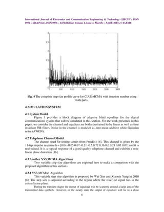 International Journal of Electronics and Communication Engineering & Technology (IJECET), ISSN
0976 – 6464(Print), ISSN 0976 – 6472(Online) Volume 4, Issue 2, March – April (2013), © IAEME




  Fig. 4 The complete step size profile curve for CIAE-MCMA with iteration number using
                                          both parts.

4. SIMULATION SYSTEM

4.1 System Model
       Figure 1 provides a block diagram of adaptive blind equalizer for the digital
communications system that will be simulated in this section. For the work presented in this
paper, we consider the channel and equalizer are both constrained to be linear as well as time
invariant FIR filters. Noise in the channel is modeled as zero-mean additive white Gaussian
noise (AWGN).

4.2 Telephone Channel Model
        The channel used for testing comes from Proakis [16]. This channel is given by the
11-tap impulse response h = [0.04 -0.05 0.07 -0.21 -0.5 0.72 0.36 0.0 0.21 0.03 0.07] and it is
real-valued. It is a typical response of a good quality telephone channel and exhibits a non-
linear phase distortion [16].

4.3 Another VSS MCMA Algorithms
       Two variable step size algorithms are explored here to make a comparison with the
proposed algorithm in this section:-

4.3.1 VSS-MCMA1 Algorithm
        This variable step size algorithm is proposed by Wei Xue and Xiaoniu Yang in 2010
[8]. The step size is adjusted according to the region where the received signal lies in the
constellation plane.
        During the transient stages the output of equalizer will be scattered around a large area of the
transmitted data symbols. However, in the steady state the output of equalizer will lie in a close
                                                   8
 