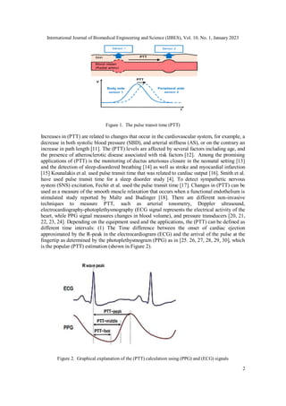 International Journal of Biomedical Engineering and Science (IJBES), Vol. 10, No. 1, January 2023
2
Figure 1. The pulse transit time (PTT)
Increases in (PTT) are related to changes that occur in the cardiovascular system, for example, a
decrease in both systolic blood pressure (SBD), and arterial stiffness (AS), or on the contrary an
increase in path length [11]. The (PTT) levels are affected by several factors including age, and
the presence of atherosclerotic disease associated with risk factors [12]. Among the promising
applications of (PTT) is the monitoring of ductus arteriosus closure in the neonatal setting [13]
and the detection of sleep-disordered breathing [14] as well as stroke and myocardial infarction
[15] Kounalakis et al. used pulse transit time that was related to cardiac output [16]. Smith et al.
have used pulse transit time for a sleep disorder study [4]. To detect sympathetic nervous
system (SNS) excitation, Fechir et al. used the pulse transit time [17]. Changes in (PTT) can be
used as a measure of the smooth muscle relaxation that occurs when a functional endothelium is
stimulated study reported by Maltz and Budinger [18]. There are different non-invasive
techniques to measure PTT, such as arterial tonometry, Doppler ultrasound,
electrocardiography-photoplethysmography (ECG signal represents the electrical activity of the
heart, while PPG signal measures changes in blood volume), and pressure transducers [20, 21,
22, 23, 24]. Depending on the equipment used and the applications, the (PTT) can be defined as
different time intervals: (1) The Time difference between the onset of cardiac ejection
approximated by the R-peak in the electrocardiogram (ECG) and the arrival of the pulse at the
fingertip as determined by the photoplethysmogram (PPG) as in [25. 26, 27, 28, 29, 30], which
is the popular (PTT) estimation (shown in Figure 2).
Figure 2. Graphical explanation of the (PTT) calculation using (PPG) and (ECG) signals
 