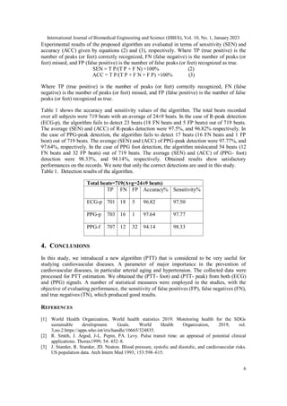 International Journal of Biomedical Engineering and Science (IJBES), Vol. 10, No. 1, January 2023
6
Experimental results of the proposed algorithm are evaluated in terms of sensitivity (SEN) and
accuracy (ACC) given by equations (2) and (3), respectively. Where TP (true positive) is the
number of peaks (or feet) correctly recognized, FN (false negative) is the number of peaks (or
feet) missed, and FP (false positive) is the number of false peaks (or feet) recognized as true.
SEN = T P/(T P + F N) ×100% (2)
ACC = T P/(T P + F N + F P) ×100% (3)
Where TP (true positive) is the number of peaks (or feet) correctly recognized, FN (false
negative) is the number of peaks (or feet) missed, and FP (false positive) is the number of false
peaks (or feet) recognized as true.
Table 1 shows the accuracy and sensitivity values of the algorithm. The total beats recorded
over all subjects were 719 beats with an average of 24±9 beats. In the case of R-peak detection
(ECG-p), the algorithm fails to detect 23 beats (18 FN beats and 5 FP beats) out of 719 beats.
The average (SEN) and (ACC) of R-peaks detection were 97.5%, and 96.82% respectively. In
the case of PPG-peak detection, the algorithm fails to detect 17 beats (16 FN beats and 1 FP
beat) out of 719 beats. The average (SEN) and (ACC) of PPG-peak detection were 97.77%, and
97.64%, respectively. In the case of PPG foot detection, the algorithm mislocated 54 beats (12
FN beats and 32 FP beats) out of 719 beats. The average (SEN) and (ACC) of (PPG- foot)
detection were 98.33%, and 94.14%, respectively. Obtained results show satisfactory
performances on the records. We note that only the correct detections are used in this study.
Table 1. Detection results of the algorithm.
Total beats=719(Avg=24±9 beats)
TP FN FP Accuracy% Sensitivity%
ECG-p 701 18 5 96.82 97.50
PPG-p 703 16 1 97.64 97.77
PPG-f 707 12 32 94.14 98.33
4. CONCLUSIONS
In this study, we introduced a new algorithm (PTT) that is considered to be very useful for
studying cardiovascular diseases. A parameter of major importance in the prevention of
cardiovascular diseases, in particular arterial aging and hypertension. The collected data were
processed for PTT estimation. We obtained the (PTT- foot) and (PTT- peak) from both (ECG)
and (PPG) signals. A number of statistical measures were employed in the studies, with the
objective of evaluating performance, the sensitivity of false positives (FP), false negatives (FN),
and true negatives (TN), which produced good results.
REFERENCES
[1] World Health Organization, World health statistics 2019: Monitoring health for the SDGs
sustainable development. Goals. World Health Organization, 2019, vol.
3,no.2.https://apps.who.int/iris/handle/10665/324835.
[2] R. Smith, J. Argod, J-L. Pepin, PA. Levy. Pulse transit time: an appraisal of potential clinical
applications. Thorax1999; 54: 452–8.
[3] J. Stamler, R. Stamler, JD. Neaton. Blood pressure, systolic and diastolic, and cardiovascular risks.
US population data. Arch Intern Med 1993; 153:598–615.
 