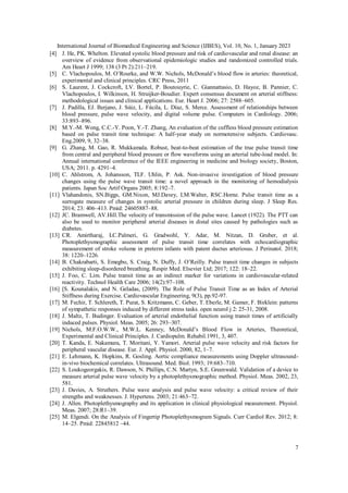 International Journal of Biomedical Engineering and Science (IJBES), Vol. 10, No. 1, January 2023
7
[4] J. He, PK. Whelton. Elevated systolic blood pressure and risk of cardiovascular and renal disease: an
overview of evidence from observational epidemiologic studies and randomized controlled trials.
Am Heart J 1999; 138 (3 Pt 2):211–219.
[5] C. Vlachopoulos, M. O’Rourke, and W.W. Nichols, McDonald’s blood flow in arteries: theoretical,
experimental and clinical principles. CRC Press, 2011
[6] S. Laurent, J. Cockcroft, LV. Bortel, P. Boutouyrie, C. Giannattasio, D. Hayoz, B. Pannier, C.
Vlachopoulos, I. Wilkinson, H. Struijker-Boudier. Expert consensus document on arterial stiffness:
methodological issues and clinical applications. Eur. Heart J. 2006; 27: 2588–605.
[7] J. Padilla, EJ. Berjano, J. Sάiz, L. Fάcila, L. Dίaz, S. Merce. Assessment of relationships between
blood pressure, pulse wave velocity, and digital volume pulse. Computers in Cardiology. 2006;
33:893–896.
[8] M.Y.-M. Wong, C.C.-Y. Poon, Y.-T. Zhang, An evaluation of the cuffless blood pressure estimation
based on pulse transit time technique: A half-year study on normotensive subjects. Cardiovasc.
Eng.2009, 9, 32–38.
[9] G. Zhang, M. Gao, R. Mukkamala. Robust, beat-to-beat estimation of the true pulse transit time
from central and peripheral blood pressure or flow waveforms using an arterial tube-load model. In:
Annual international conference of the IEEE engineering in medicine and biology society, Boston,
USA; 2011. p. 4291–4.
[10] C. Ahlstrom, A. Johansson, TLF. Uhlin, P. Ask. Non-invasive investigation of blood pressure
changes using the pulse wave transit time: a novel approach in the monitoring of hemodialysis
patients. Japan Soc Artif Organs 2005; 8:192–7.
[11] Vlahandonis, SN.Biggs, GM.Nixon, MJ.Davey, LM.Walter, RSC.Horne. Pulse transit time as a
surrogate measure of changes in systolic arterial pressure in children during sleep. J Sleep Res.
2014; 23: 406–413. Pmid: 24605887–88.
[12] JC. Bramwell, AV.Hill.The velocity of transmission of the pulse wave. Lancet (1922). The PTT can
also be used to monitor peripheral arterial diseases in distal sites caused by pathologies such as
diabetes.
[13] CR. Amirtharaj, LC.Palmeri, G. Gradwohl, Y. Adar, M. Nitzan, D. Gruber, et al.
Photoplethysmographic assessment of pulse transit time correlates with echocardiographic
measurement of stroke volume in preterm infants with patent ductus arteriosus. J Perinatol. 2018;
38: 1220–1226.
[14] B. Chakrabarti, S. Emegbo, S. Craig, N. Duffy, J. O’Reilly. Pulse transit time changes in subjects
exhibiting sleep-disordered breathing. Respir Med. Elsevier Ltd; 2017; 122: 18–22.
[15] J. Foo, C. Lim. Pulse transit time as an indirect marker for variations in cardiovascular-related
reactivity. Technol Health Care 2006; 14(2):97–108.
[16] [S. Kounalakis, and N. Geladas, (2009). The Role of Pulse Transit Time as an Index of Arterial
Stiffness during Exercise. Cardiovascular Engineering, 9(3), pp.92-97.
[17] M. Fechir, T. Schlereth, T. Purat, S. Kritzmann, C. Geber, T. Eberle, M. Gamer, F. Birklein: patterns
of sympathetic responses induced by different stress tasks. open neurol j 2: 25-31, 2008.
[18] J. Maltz, T. Budinger. Evaluation of arterial endothelial function using transit times of artificially
induced pulses. Physiol. Meas. 2005; 26: 293–307.
[19] Nichols, M.F.O.W.W., M.W.L. Kenney, McDonald’s Blood Flow in Arteries, Theoretical,
Experimental and Clinical Principles. J. Cardiopulm. Rehabil.1991, 3, 407.
[20] T. Kanda, E. Nakamura, T. Moritani, Y. Yamori. Arterial pulse wave velocity and risk factors for
peripheral vascular disease. Eur. J. Appl. Physiol. 2000, 82, 1–7.
[21] E. Lehmann, K. Hopkins, R. Gosling. Aortic compliance measurements using Doppler ultrasound-
in-vivo biochemical correlates. Ultrasound. Med. Biol. 1993; 19:683–710.
[22] S. Loukogeorgakis, R. Dawson, N. Phillips, C.N. Martyn, S.E. Greenwald. Validation of a device to
measure arterial pulse wave velocity by a photoplethysmographic method. Physiol. Meas. 2002, 23,
581.
[23] J. Davies, A. Struthers. Pulse wave analysis and pulse wave velocity: a critical review of their
strengths and weaknesses. J. Hypertens. 2003; 21:463–72.
[24] J. Allen. Photoplethysmography and its application in clinical physiological measurement. Physiol.
Meas. 2007; 28:R1–39.
[25] M. Elgendi. On the Analysis of Fingertip Photoplethysmogram Signals. Curr Cardiol Rev. 2012; 8:
14–25. Pmid: 22845812 –44.
 