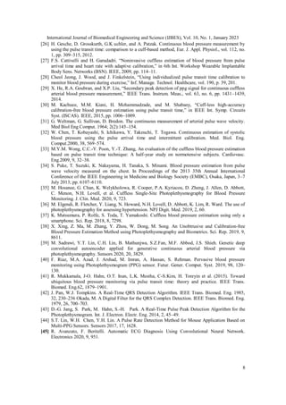 International Journal of Biomedical Engineering and Science (IJBES), Vol. 10, No. 1, January 2023
8
[26] H. Gesche, D. Grosskurth, G.K uchler, and A. Patzak. Continuous blood pressure measurement by
using the pulse transit time: comparison to a cuff-based method, Eur. J. Appl. Physiol., vol. 112, no.
1, pp. 309–315, 2012.
[27] F.S. Cattivelli and H. Garudadri. “Noninvasive cuffless estimation of blood pressure from pulse
arrival time and heart rate with adaptive calibration,” in 6th Int. Workshop Wearable Implantable
Body Sens. Networks (BSN). IEEE, 2009, pp. 114–11.
[28] Cheol Jeong, J. Wood, and J. Finkelstein, “Using individualized pulse transit time calibration to
monitor blood pressure during exercise,” Inf. Manage. Technol. Healthcare, vol. 190, p. 39, 201.
[29] X. He, R.A. Goubran, and X.P. Liu, “Secondary peak detection of ppg signal for continuous cuffless
arterial blood pressure measurement,” IEEE Trans. Instrum. Meas., vol. 63, no. 6, pp. 1431–1439,
2014.
[30] M. Kachuee, M.M. Kiani, H. Mohammadzade, and M. Shabany, “Cuff-less high-accuracy
calibration-free blood pressure estimation using pulse transit time,” in IEEE Int. Symp. Circuits
Syst. (ISCAS). IEEE, 2015, pp. 1006–1009.
[31] G. Weltman, G. Sullivan, D. Bredon. The continuous measurement of arterial pulse wave velocity.
Med Biol Eng Comput. 1964; 2(2):145–154.
[32] W. Chen, T. Kobayashi, S. Ichikawa, Y. Takeuchi, T. Togawa. Continuous estimation of systolic
blood pressure using the pulse arrival time and intermittent calibration. Med. Biol. Eng.
Comput.2000, 38, 569–574.
[33] M.Y.M. Wong, C.C.-Y. Poon, Y.-T. Zhang, An evaluation of the cuffless blood pressure estimation
based on pulse transit time technique: A half-year study on normotensive subjects. Cardiovasc.
Eng.2009, 9, 32–38.
[34] S. Puke, T. Suzuki, K. Nakayama, H. Tanaka, S. Minami. Blood pressure estimation from pulse
wave velocity measured on the chest. In Proceedings of the 2013 35th Annual International
Conference of the IEEE Engineering in Medicine and Biology Society (EMBC), Osaka, Japan, 3–7
July 2013; pp. 6107–6110.
[35] M. Hosanee, G. Chan, K. Welykholowa, R. Cooper, P.A. Kyriacou, D. Zheng, J. Allen, D. Abbott,
C. Menon, N.H. Lovell, et al. Cuffless Single-Site Photoplethysmography for Blood Pressure
Monitoring. J. Clin. Med. 2020, 9, 723.
[36] M. Elgendi, R. Fletcher, Y. Liang, N. Howard, N.H. Lovell, D. Abbott, K. Lim, R. Ward. The use of
photoplethysmography for assessing hypertension. NPJ Digit. Med. 2019, 2, 60.
[37] K. Matsumura, P. Rolfe, S. Toda, T. Yamakoshi. Cuffless blood pressure estimation using only a
smartphone. Sci. Rep. 2018, 8, 7298.
[38] X. Xing, Z. Ma, M. Zhang, Y. Zhou, W. Dong, M. Song. An Unobtrusive and Calibration-free
Blood Pressure Estimation Method using Photoplethysmography and Biometrics. Sci. Rep. 2019, 9,
8611.
[39] M. Sadrawi, Y.T. Lin, C.H. Lin, B. Mathunjwa, S.Z.Fan, M.F. Abbod, J.S. Shieh. Genetic deep
convolutional autoencoder applied for generative continuous arterial blood pressure via
photoplethysmography. Sensors 2020, 20, 3829.
[40] F. Riaz, M.A. Azad, J. Arshad, M. Imran, A. Hassan, S. Rehman. Pervasive blood pressure
monitoring using Photoplethysmogram (PPG) sensor. Futur. Gener. Comput. Syst. 2019, 98, 120–
130.
[41] R. Mukkamala, J-O. Hahn, O.T. Inan, L.K. Mestha, C-S.Kim, H. Toreyin et al. (2015). Toward
ubiquitous blood pressure monitoring via pulse transit time: theory and practice. IEEE Trans.
Biomed. Eng.62, 1879–1901.
[42] J. Pan, W.J. Tompkins. A Real-Time QRS Detection Algorithm. IEEE Trans. Biomed. Eng. 1985,
32, 230–236 Okada, M. A Digital Filter for the QRS Complex Detection. IEEE Trans. Biomed. Eng.
1979, 26, 700–703.
[43] D.-G. Jang, S. Park, M. Hahn, S.-H. Park. A Real-Time Pulse Peak Detection Algorithm for the
Photoplethysmogram. Int. J. Electron. Electr. Eng. 2014, 2, 45–49.
[44] S.T. Lin, W.H. Chen, Y.H. Lin. A Pulse Rate Detection Method for Mouse Application Based on
Multi-PPG Sensors. Sensors 2017, 17, 1628.
[45] R. Avanzato, F. Beritelli. Automatic ECG Diagnosis Using Convolutional Neural Network.
Electronics 2020, 9, 951.
 