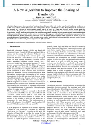 International Journal of Science and Research (IJSR), India Online ISSN: 2319 – 7064
Volume 1 Issue 2, November 2012
www.ijsr.net
A New Algorithm to Improve the Sharing of
Bandwidth
Diakite Laye Hadji1
, Yu Li2
1,2
Dept of Electronics and Information Engineering
Huazhong University of Science and Technology, 430074 Wuhan P.R.China
hadjidiak@gmail.com
Abstract: Infrastructure fewer networks of mobile devices, which are linked with wireless and also self-configured, are known as
mobile ad-hoc network (Manet). Like several other techniques this also has some benefits as well as the challenges in it. As wireless ad-
hoc networks is a collection of wireless nodes, so each node in it serves as a router and forwards packets to other nodes for
communication. The flow is from source to the destination point. In this paper, the focus has been made on some new areas of research
in the field of wireless, mobile ad-hoc networks. The proposed approach will be used to increase the utilization of bandwidth allocation
with the priority with the zones in wireless network environment. This approach will be helpful to maximize the performance of the
network and provide the best performance to the users under the wireless network. QoS for mobile users will be ensured for ad hoc
networks. Demand of the mobile users will be according to the required bandwidth, and proposed bandwidth allocation protocol is zone
based. The zone based bandwidth protocol may reduce the QoS degradation
Keywords: Wireless Networks, Adhoc Bandwidth Allocation, Quality of Service
1. Introduction
Bandwidth Allocation Protocol (BAP) and Bandwidth
Allocation Control Protocol (BACP) provide bandwidth on
demand and also manage link utilization. At the start when
connection is successfully built between peers using
Bandwidth Allocation Control Protocol (BACP), now peer
nodes can work through Bandwidth Allocation Protocol
(BAP). Bandwidth Allocation Control Protocol (BACP)
works over any physical line that must be able to PPP (point-
to-point protocol) multilink with dial ability. In beginning,
Bandwidth Allocation Control Protocol (BACP) works on
ISDN (Integrated Services Digital Network) connections.
When connection is build between peers successfully,
Bandwidth Allocation Protocol (BAP) defines all the work
like packets, parameters and the procedure of talk between
two endpoints. It also adds and drops links from the bundle
of multilink that allow the dynamic behavior of bandwidth
allocation [1]. Bandwidth Allocation Control Protocol
(BACP) is a protocol of internet for connection creation over
ISDN (Integrated Services Digital Network). This protocol is
also known as dial on demand (or bandwidth on demand).
This is a useful technique for high traffic, videoconferencing
and also for backup sessions [2].
Many of multilink bundles are managed by Bandwidth
Allocation Protocol (BAP). It is the subset of Bandwidth
Allocation Control Protocol (BACP). From multi link
bundle, addition and removal process of a single link is
defined by this protocol. It also tells that which peer is
accountable for what decision. The implementation of
Bandwidth Allocation Protocol (BAP) is performed as: Call
request, Callback request and link drop query [3].
(Li) [4] proposed an algorithm in the research regarding
“End-to-End Fair Bandwidth Allocation in Multi-hop
Wireless Ad Hoc Networks”. According to this work fair
allocation of bandwidth is provided for getting the best
performance, and desired results. As a result, the algorithm
for bandwidth allocation in multi-hop wireless ad-hoc
networks is capable to provide suitable resources in the
network. Arora, Singh, and King used the ad hoc networks
for the discovery of the distance vector routing protocol and
route for the packets. Their work was used to enhance the
protocol by finding the hidden terminals. They used the fair
share bandwidth algorithm. The hidden terminals shared the
resources when using the same bandwidth [5]. According to
Valarmarthi and Malmurugan the wireless applications
required the inflexible, audio, and video applications with the
high speed. It is handy to tackle the proper usage of
resources, and fair allocation of bandwidth to all connected
nodes. Their proposed protocol known as “priority based
bandwidth reservation protocol” was designed for wireless
mesh network. This protocol consisted of two phases, the
forward phase in which the message is forwarded for the
data flow to the destination, while the reply phase sends the
message back hop by hop to the correspondence node. The
destination node reserves the bandwidth for requesting node
on a priority basis [6].
2. Related Works
According to a research the new technique is suggested for
bandwidth allocation protocol. The technique work with
bandwidth allocation (DBASE) protocol it may be called as
bandwidth sharing or bandwidth extension protocol [7].
Another work of a researcher is about the “Priority-based
Bandwidth Allocation Protocols for Wireless Networks “.
Research focuses on the limited resources given by working
protocol. So as, a solution to this issue is given by using two
protocols, a traffic-dependent (A1) and other is traffic-
independent (A2). These protocols work according to
priority assigned by limited bandwidth for active nodes. The
simulation is made for the comparison purpose of these
proposed protocols, and it is shown that technique has
recognized among the super performance of traffic
dependent protocol with normal bandwidth and good
performance with traffic independent protocol [8].
The latest research was made by (Yi-Ting Mai) for
bandwidth allocation protocol in multi-hop wireless
networks. The innovated protocol is based on the zone wise
1
 