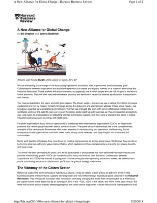 A New Alliance for Global Change - Harvard Business Review                                                                Page 1 of 2




  A New Alliance for Global Change
  by Bill Drayton and Valeria Budinich




  Artwork: Josh Keyes, Burst I, 2009, acrylic on panel, 30" x 80"

  We are witnessing a sea change in the way society’s problems are solved, work is performed, and businesses grow.
  Collaborations between corporations and social entrepreneurs can create and expand markets on a scale not seen since the
  Industrial Revolution. These markets will reach everyone, but especially the 4 billion people who are not yet part of the world’s
  formal economy. They will offer new and remarkable products and services in sectors as diverse as education, transportation,
  and finance.

  You may be skeptical of this claim, and with good reason. The citizen sector—the term we use to define the millions of groups
  established and run by mission-minded individuals across the globe who are attempting to address critical social needs—has
  long been regarded as understaffed and inefficient. But that has changed. We work with some 3,000 social entrepreneurs
  worldwide, and over the past 30 years we’ve seen the citizen sector catch up with business as it has increased its productivity,
  size, and reach. Its organizations are attracting talented and creative leaders, and their work is changing the game in critical
  industries and areas such as energy and health care.

  For-profit organizations today have an opportunity to collaborate with citizen-sector organizations (CSOs) on large-scale
  problems that neither group has been able to solve on its own. The power of such partnerships lies in the complementary
  strengths of the participants: Businesses offer scale, expertise in manufacturing and operations, and financing. Social
  entrepreneurs and organizations contribute lower costs, strong social networks, and deep insights into customers and
  communities.

  But to work together effectively, they must focus on creating real economic as well as social value. We believe they can do so
  by forming what we call hybrid value chains (HVCs), which capitalize on those complementary strengths to increase benefits
  and lower costs.

  This trend has been developing for years, and we’ve participated in pilot projects that have delivered impressive results and
  promise extraordinary growth. HVCs can now be found in many industries all over the world. Collaboration between
  corporations and CSOs has reached a tipping point: It is becoming standard operating procedure. Indeed, we believe that if
  you’re not thinking about such collaboration, you’ll soon be guilty of strategy malpractice.


  The Vibrancy of the Citizen Sector
  Before we explore the inner workings of hybrid value chains, it may be helpful to look at how we got here. In the 1700s
  business became entrepreneurial. Upstarts devising faster and more-efficient ways to produce goods ushered in the Industrial
  Revolution. They introduced innovation after innovation, ultimately changing the world. After remaining flat for a millennium,
  per capita income in the West rose by an average of 20% in the 1700s, 200% in the 1800s, and 740% in the past century. But
  while the for-profit sector enjoyed sweeping progress, the citizen sector languished. It faced little outside market pressure and




http://hbr.org/2010/09/a-new-alliance-for-global-change/ar/pr                                                               1/20/2011
 