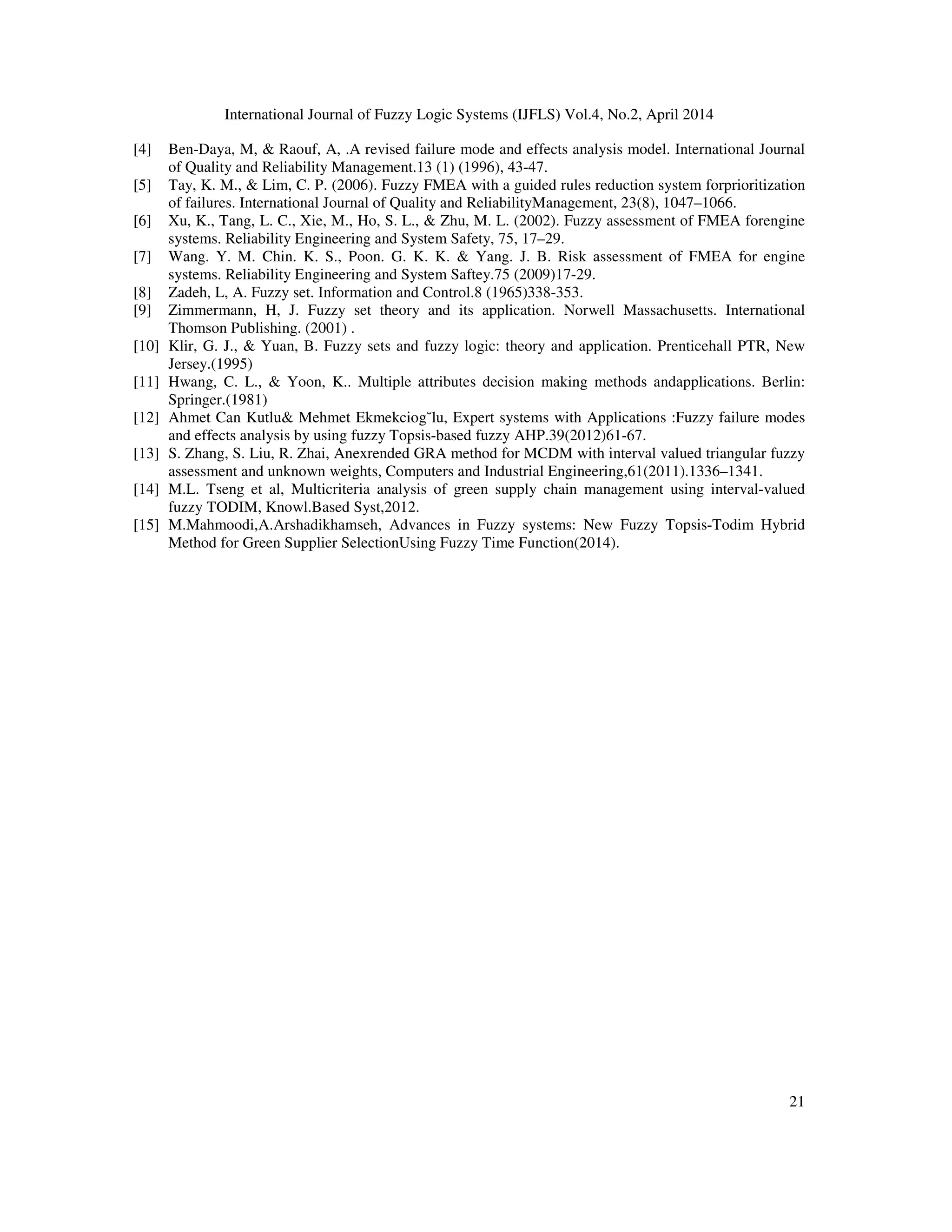 International Journal of Fuzzy Logic Systems (IJFLS) Vol.4, No.2, April 2014
21
[4] Ben-Daya, M, & Raouf, A, .A revised failure mode and effects analysis model. International Journal
of Quality and Reliability Management.13 (1) (1996), 43-47.
[5] Tay, K. M., & Lim, C. P. (2006). Fuzzy FMEA with a guided rules reduction system forprioritization
of failures. International Journal of Quality and ReliabilityManagement, 23(8), 1047–1066.
[6] Xu, K., Tang, L. C., Xie, M., Ho, S. L., & Zhu, M. L. (2002). Fuzzy assessment of FMEA forengine
systems. Reliability Engineering and System Safety, 75, 17–29.
[7] Wang. Y. M. Chin. K. S., Poon. G. K. K. & Yang. J. B. Risk assessment of FMEA for engine
systems. Reliability Engineering and System Saftey.75 (2009)17-29.
[8] Zadeh, L, A. Fuzzy set. Information and Control.8 (1965)338-353.
[9] Zimmermann, H, J. Fuzzy set theory and its application. Norwell Massachusetts. International
Thomson Publishing. (2001) .
[10] Klir, G. J., & Yuan, B. Fuzzy sets and fuzzy logic: theory and application. Prenticehall PTR, New
Jersey.(1995)
[11] Hwang, C. L., & Yoon, K.. Multiple attributes decision making methods andapplications. Berlin:
Springer.(1981)
[12] Ahmet Can Kutlu& Mehmet Ekmekciog˘lu, Expert systems with Applications :Fuzzy failure modes
and effects analysis by using fuzzy Topsis-based fuzzy AHP.39(2012)61-67.
[13] S. Zhang, S. Liu, R. Zhai, Anexrended GRA method for MCDM with interval valued triangular fuzzy
assessment and unknown weights, Computers and Industrial Engineering,61(2011).1336–1341.
[14] M.L. Tseng et al, Multicriteria analysis of green supply chain management using interval-valued
fuzzy TODIM, Knowl.Based Syst,2012.
[15] M.Mahmoodi,A.Arshadikhamseh, Advances in Fuzzy systems: New Fuzzy Topsis-Todim Hybrid
Method for Green Supplier SelectionUsing Fuzzy Time Function(2014).
 