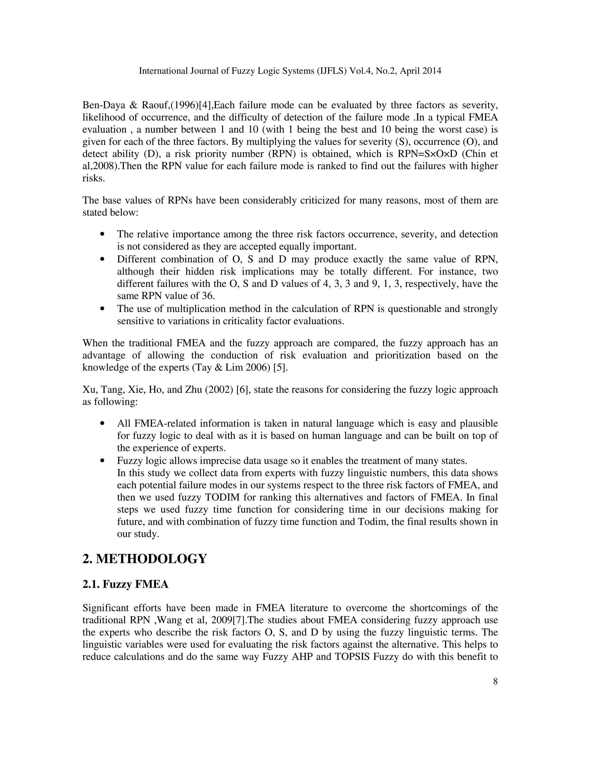 International Journal of Fuzzy Logic Systems (IJFLS) Vol.4, No.2, April 2014
8
Ben-Daya & Raouf,(1996)[4],Each failure mode can be evaluated by three factors as severity,
likelihood of occurrence, and the difficulty of detection of the failure mode .In a typical FMEA
evaluation , a number between 1 and 10 (with 1 being the best and 10 being the worst case) is
given for each of the three factors. By multiplying the values for severity (S), occurrence (O), and
detect ability (D), a risk priority number (RPN) is obtained, which is RPN=S×O×D (Chin et
al,2008).Then the RPN value for each failure mode is ranked to find out the failures with higher
risks.
The base values of RPNs have been considerably criticized for many reasons, most of them are
stated below:
• The relative importance among the three risk factors occurrence, severity, and detection
is not considered as they are accepted equally important.
• Different combination of O, S and D may produce exactly the same value of RPN,
although their hidden risk implications may be totally different. For instance, two
different failures with the O, S and D values of 4, 3, 3 and 9, 1, 3, respectively, have the
same RPN value of 36.
• The use of multiplication method in the calculation of RPN is questionable and strongly
sensitive to variations in criticality factor evaluations.
When the traditional FMEA and the fuzzy approach are compared, the fuzzy approach has an
advantage of allowing the conduction of risk evaluation and prioritization based on the
knowledge of the experts (Tay & Lim 2006) [5].
Xu, Tang, Xie, Ho, and Zhu (2002) [6], state the reasons for considering the fuzzy logic approach
as following:
• All FMEA-related information is taken in natural language which is easy and plausible
for fuzzy logic to deal with as it is based on human language and can be built on top of
the experience of experts.
• Fuzzy logic allows imprecise data usage so it enables the treatment of many states.
In this study we collect data from experts with fuzzy linguistic numbers, this data shows
each potential failure modes in our systems respect to the three risk factors of FMEA, and
then we used fuzzy TODIM for ranking this alternatives and factors of FMEA. In final
steps we used fuzzy time function for considering time in our decisions making for
future, and with combination of fuzzy time function and Todim, the final results shown in
our study.
2. METHODOLOGY
2.1. Fuzzy FMEA
Significant efforts have been made in FMEA literature to overcome the shortcomings of the
traditional RPN ,Wang et al, 2009[7].The studies about FMEA considering fuzzy approach use
the experts who describe the risk factors O, S, and D by using the fuzzy linguistic terms. The
linguistic variables were used for evaluating the risk factors against the alternative. This helps to
reduce calculations and do the same way Fuzzy AHP and TOPSIS Fuzzy do with this benefit to
 