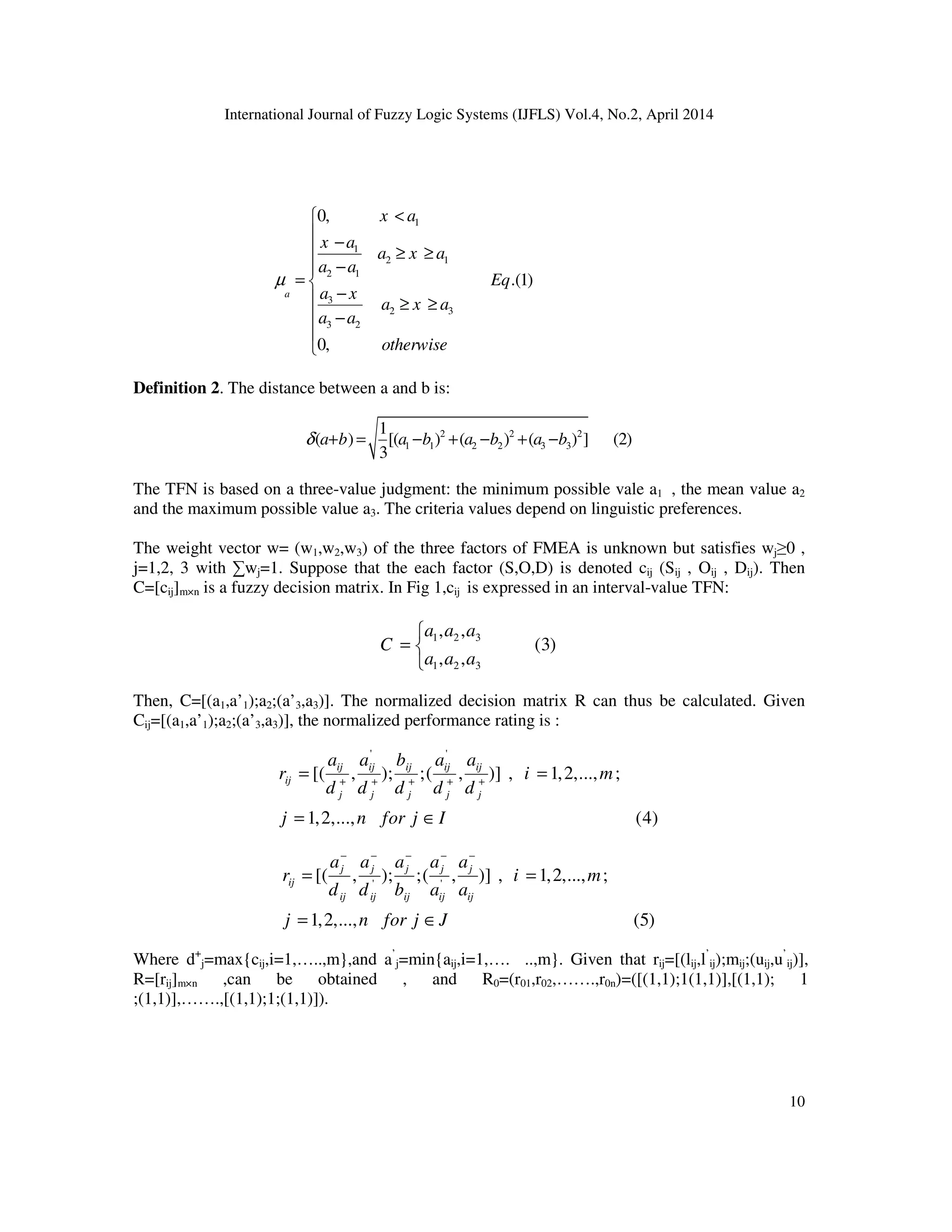 International Journal of Fuzzy Logic Systems (IJFLS) Vol.4, No.2, April 2014
10
Definition 2. The distance between a and b is:
2 2 2
1 1 2 2 3 3
1
( ) [( ) ( ) ( ) ] (2)
3
a b a b a b a bδ + = − + − + −
The TFN is based on a three-value judgment: the minimum possible vale a1 , the mean value a2
and the maximum possible value a3. The criteria values depend on linguistic preferences.
The weight vector w= (w1,w2,w3) of the three factors of FMEA is unknown but satisfies wj≥0 ,
j=1,2, 3 with ∑wj=1. Suppose that the each factor (S,O,D) is denoted cij (Sij , Oij , Dij). Then
C=[cij]m×n is a fuzzy decision matrix. In Fig 1,cij is expressed in an interval-value TFN:
1 2 3
1 2 3
, ,
(3)
, ,
a a a
C
a a a

= 

Then, C=[(a1,a’1);a2;(a’3,a3)]. The normalized decision matrix R can thus be calculated. Given
Cij=[(a1,a’1);a2;(a’3,a3)], the normalized performance rating is :
' '
[( , ); ;( , )] , 1,2,..., ;
1,2,..., (4)
ij ij ij ij ij
ij
j j j j j
a a b a a
r i m
d d d d d
j n for j I
+ + + + +
= =
= ∈
' '
[( , ); ;( , )] , 1,2,..., ;
1,2,..., (5)
j j j j j
ij
ij ij ij ij ij
a a a a a
r i m
d d b a a
j n for j J
− − − − −
= =
= ∈
Where d+
j=max{cij,i=1,…..,m},and a’
j=min{aij,i=1,…. ..,m}. Given that rij=[(lij,l’
ij);mij;(uij,u’
ij)],
R=[rij]m×n ,can be obtained , and R0=(r01,r02,…….,r0n)=([(1,1);1(1,1)],[(1,1); 1
;(1,1)],…….,[(1,1);1;(1,1)]).
1
1
2 1
2 1
3
2 3
3 2
0,
.(1)
0,
a
x a
x a
a x a
a a
Eq
a x
a x a
a a
otherwise
µ
<
 −
 ≥ ≥
−
= 
− ≥ ≥
 −


 