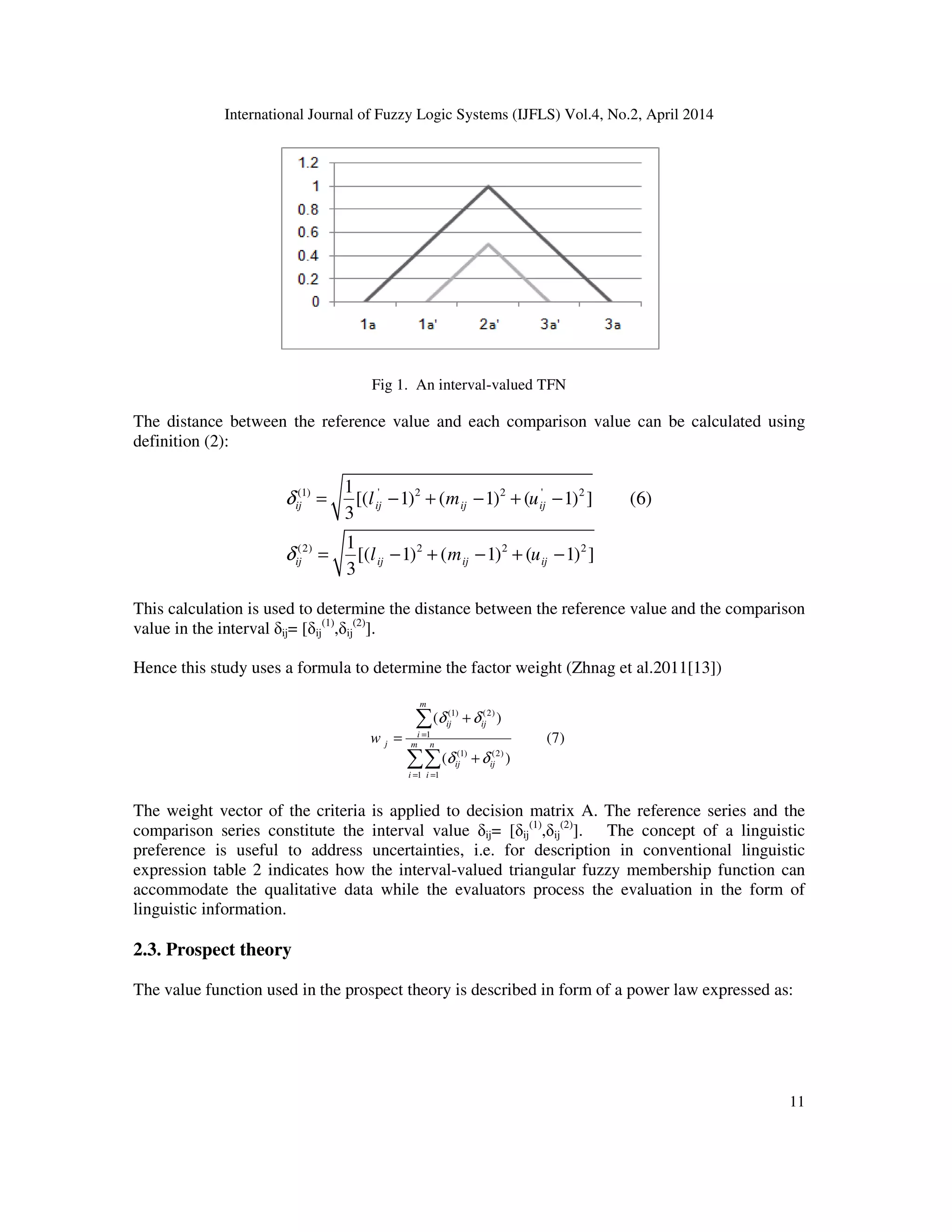 International Journal of Fuzzy Logic Systems (IJFLS) Vol.4, No.2, April 2014
11
Fig 1. An interval-valued TFN
The distance between the reference value and each comparison value can be calculated using
definition (2):
(1) ' 2 2 ' 2
(2) 2 2 2
1
[( 1) ( 1) ( 1) ] (6)
3
1
[( 1) ( 1) ( 1) ]
3
ij ij ij ij
ij ij ij ij
l m u
l m u
δ
δ
= − + − + −
= − + − + −
This calculation is used to determine the distance between the reference value and the comparison
value in the interval δij= [δij
(1)
,δij
(2)
].
Hence this study uses a formula to determine the factor weight (Zhnag et al.2011[13])
(1) (2)
1
(1) (2)
1 1
( )
(7)
( )
m
ij ij
i
j m n
ij ij
i i
w
δ δ
δ δ
=
= =
+
=
+
∑
∑∑
The weight vector of the criteria is applied to decision matrix A. The reference series and the
comparison series constitute the interval value δij= [δij
(1)
,δij
(2)
]. The concept of a linguistic
preference is useful to address uncertainties, i.e. for description in conventional linguistic
expression table 2 indicates how the interval-valued triangular fuzzy membership function can
accommodate the qualitative data while the evaluators process the evaluation in the form of
linguistic information.
2.3. Prospect theory
The value function used in the prospect theory is described in form of a power law expressed as:
 
