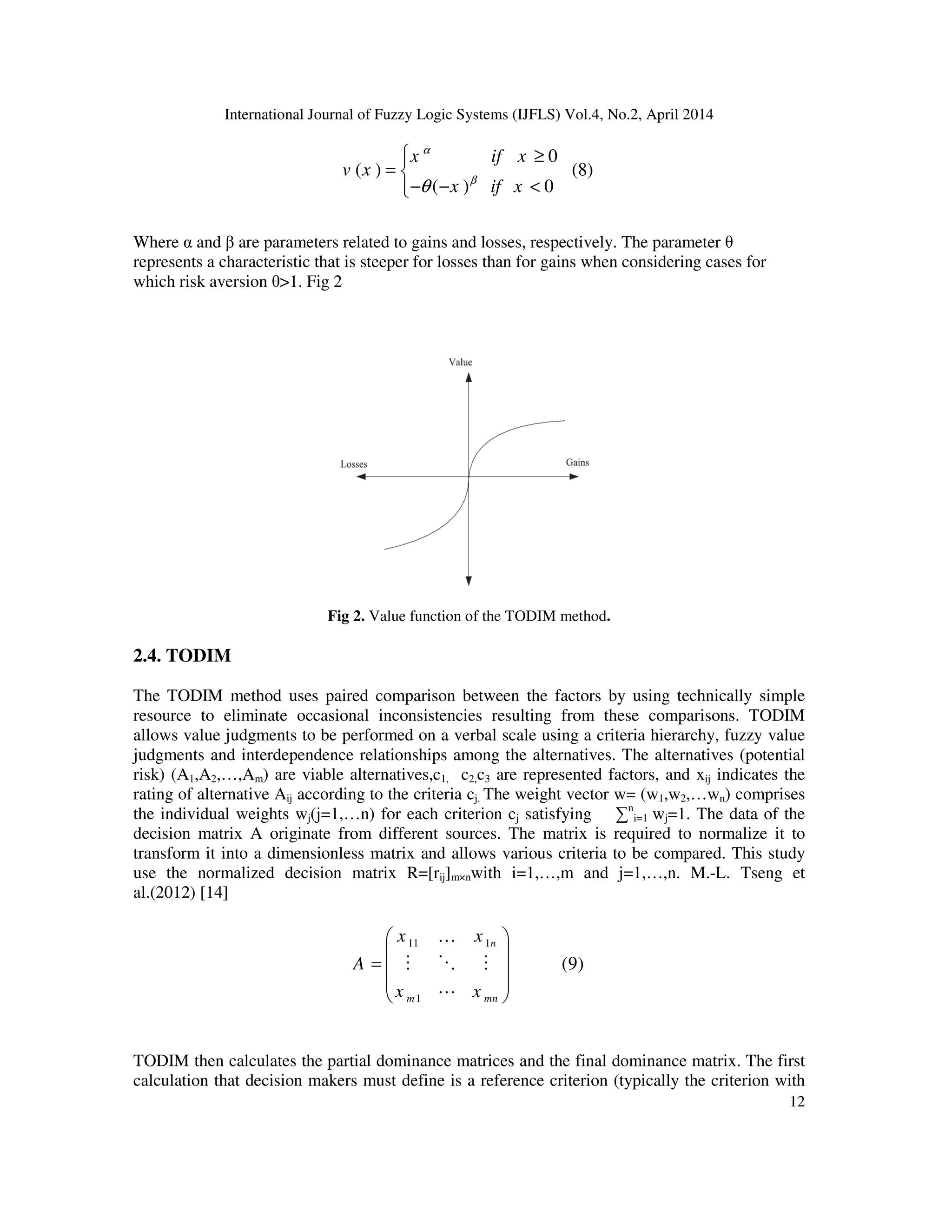 International Journal of Fuzzy Logic Systems (IJFLS) Vol.4, No.2, April 2014
12
0
( ) (8)
( ) 0
x if x
v x
x if x
α
β
θ
 ≥
= 
− − <
Where α and β are parameters related to gains and losses, respectively. The parameter θ
represents a characteristic that is steeper for losses than for gains when considering cases for
which risk aversion θ>1. Fig 2
Fig 2. Value function of the TODIM method.
2.4. TODIM
The TODIM method uses paired comparison between the factors by using technically simple
resource to eliminate occasional inconsistencies resulting from these comparisons. TODIM
allows value judgments to be performed on a verbal scale using a criteria hierarchy, fuzzy value
judgments and interdependence relationships among the alternatives. The alternatives (potential
risk) (A1,A2,…,Am) are viable alternatives,c1, c2,c3 are represented factors, and xij indicates the
rating of alternative Aij according to the criteria cj. The weight vector w= (w1,w2,…wn) comprises
the individual weights wj(j=1,…n) for each criterion cj satisfying ∑n
i=1 wj=1. The data of the
decision matrix A originate from different sources. The matrix is required to normalize it to
transform it into a dimensionless matrix and allows various criteria to be compared. This study
use the normalized decision matrix R=[rij]m×nwith i=1,…,m and j=1,…,n. M.-L. Tseng et
al.(2012) [14]
11 1
1
(9)
n
m mn
x x
A
x x
 
 =  
 
 
K
M O M
L
TODIM then calculates the partial dominance matrices and the final dominance matrix. The first
calculation that decision makers must define is a reference criterion (typically the criterion with
 