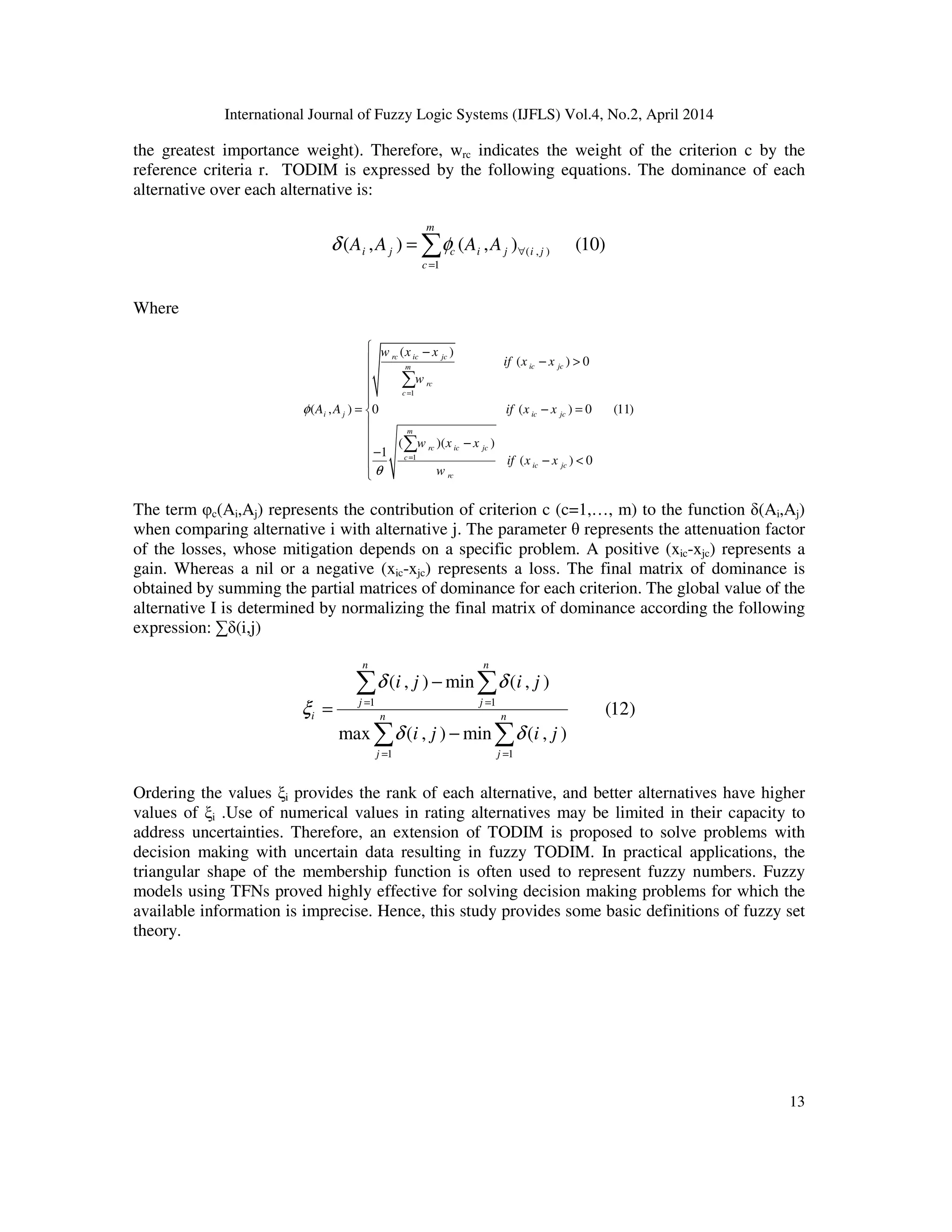 International Journal of Fuzzy Logic Systems (IJFLS) Vol.4, No.2, April 2014
13
the greatest importance weight). Therefore, wrc indicates the weight of the criterion c by the
reference criteria r. TODIM is expressed by the following equations. The dominance of each
alternative over each alternative is:
( , )
1
( , ) ( , ) (10)
m
i j c i j i j
c
A A A Aδ φ ∀
=
= ∑
Where
1
1
( )
( ) 0
( , ) 0 ( ) 0 (11)
( )( )
1
( ) 0
rc ic jc
ic jcm
rc
c
i j ic jc
m
rc ic jc
c
ic jc
rc
w x x
if x x
w
A A if x x
w x x
if x x
w
φ
θ
=
=
 −
 − >



= − =

 −
−
− <

∑
∑
The term φc(Ai,Aj) represents the contribution of criterion c (c=1,…, m) to the function δ(Ai,Aj)
when comparing alternative i with alternative j. The parameter θ represents the attenuation factor
of the losses, whose mitigation depends on a specific problem. A positive (xic-xjc) represents a
gain. Whereas a nil or a negative (xic-xjc) represents a loss. The final matrix of dominance is
obtained by summing the partial matrices of dominance for each criterion. The global value of the
alternative I is determined by normalizing the final matrix of dominance according the following
expression: ∑δ(i,j)
1 1
1 1
( , ) min ( , )
(12)
max ( , ) min ( , )
n n
j j
i n n
j j
i j i j
i j i j
δ δ
ξ
δ δ
= =
= =
−
=
−
∑ ∑
∑ ∑
Ordering the values ξi provides the rank of each alternative, and better alternatives have higher
values of ξi .Use of numerical values in rating alternatives may be limited in their capacity to
address uncertainties. Therefore, an extension of TODIM is proposed to solve problems with
decision making with uncertain data resulting in fuzzy TODIM. In practical applications, the
triangular shape of the membership function is often used to represent fuzzy numbers. Fuzzy
models using TFNs proved highly effective for solving decision making problems for which the
available information is imprecise. Hence, this study provides some basic definitions of fuzzy set
theory.
 