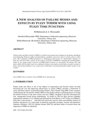 International Journal of Fuzzy Logic Systems (IJFLS) Vol.4, No.2, April 2014
DOI : 10.5121/ijfls.2014.4202 7
A NEW ANALYSIS OF FAILURE MODES AND
EFFECTS BY FUZZY TODIM WITH USING
FUZZY TIME FUNCTION
M.Mahmoodi & A. Mirzazadeh
Aboulfazl.Mirzazadeh, PHD, Department of Industrial engineering, Kharazmi
University, Tehran, Iran
Mahdi.Mahmoodi, Ms.Student, Department of Industrial engineering, Kharazmi
University, Tehran, Iran
ABSTRACT
Failure mode and effects analysis (FMEA) is awidely used engineering technique for designing, identifying
and eliminating theknown and/or potential failures, problems, and errors and so on from system to other
parts. The evaluating of FMEA parameters is challenging point because it’s importantfor managers to
know the real risk in their systems. In this study,we used fuzzy TODIM for evaluating the potential failure
modes in our system respect to factors of FMEA,which is known as; Severity(S); Occurrence (O); and
detect ability (D).The final result was combined with fuzzy time function which helps to predict systems in
future and solving problems in our system and it could help to avoid potential future failure modes in our
systems.
KEYWORDS
Fuzzy FMEA, Fuzzy set theory, Fuzzy TODIM, Fuzzy time function.
1. INTRODUCTION
Failure mode and effects is one of the subjects in organization and factories which can help
decreasing the cost and improving effectiveness in system. FMEA, provides a framework or
cause and effect analysis of potential product failures. Chin, Chan& Yang,2008 [1] has a purpose
of prioritizing the risk priority number (RPN) of the product design or planning process to assign
the limited resources to the most serious risk item. FMEA, designed to provide information for
risk management formal design methodology by NASA in 1963 for their obvious reliability
requirements and then, it was adopted and promoted by Ford Motor in 1977 (Chin et al,2008)[1].
Since then, it has become a powerful tool extensively used for safety and reliability analysis of
products and process in a wide range of industries especially aerospace, nuclear and automotive
industries (Gilchrist, 1993 [2]; Sharma, Kumar 2005 [3]) and these kinds of research shows the
impotency of FMEA in industrials.
 