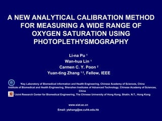 1 Key Laboratory of Biomedical information and Health Engineering, Chinese Academy of Sciences, China Institute of Biomedical and Health Engineering, Shenzhen Institutes of Advanced Technology, Chinese Academy of Sciences, China 2 Joint Research Center for Biomedical Engineering, The Chinese University of Hong Kong, Shatin, N.T., Hong Kong A NEW ANALYTICAL CALIBRATION METHOD FOR MEASURING A WIDE RANGE OF OXYGEN SATURATION USING PHOTOPLETHYSMOGRAPHY Li-na Pu  1 Wan-hua Lin  1 Carmen C. Y. Poon  2 Yuan-ting Zhang  1 2 , Fellow, IEEE www.siat.ac.cn Email: ytzhang@ee.cuhk.edu.hk 