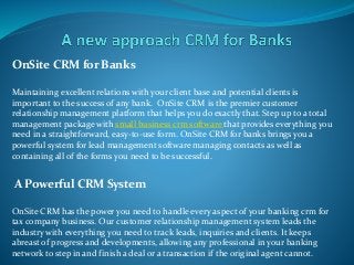 OnSite CRM for Banks
Maintaining excellent relations with your client base and potential clients is
important to the success of any bank. OnSite CRM is the premier customer
relationship management platform that helps you do exactly that. Step up to a total
management package with small business crm software that provides everything you
need in a straightforward, easy-to-use form. OnSite CRM for banks brings you a
powerful system for lead management software managing contacts as well as
containing all of the forms you need to be successful.
A Powerful CRM System
OnSite CRM has the power you need to handle every aspect of your banking crm for
tax company business. Our customer relationship management system leads the
industry with everything you need to track leads, inquiries and clients. It keeps
abreast of progress and developments, allowing any professional in your banking
network to step in and finish a deal or a transaction if the original agent cannot.
 