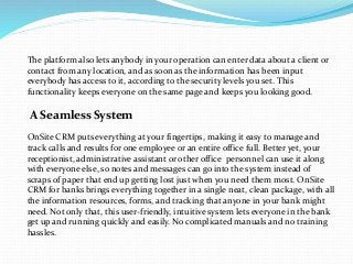 The platform also lets anybody in your operation can enter data about a client or
contact from any location, and as soon as the information has been input
everybody has access to it, according to the security levels you set. This
functionality keeps everyone on the same page and keeps you looking good.
A Seamless System
OnSite CRM puts everything at your fingertips, making it easy to manage and
track calls and results for one employee or an entire office full. Better yet, your
receptionist, administrative assistant or other office personnel can use it along
with everyone else, so notes and messages can go into the system instead of
scraps of paper that end up getting lost just when you need them most. OnSite
CRM for banks brings everything together in a single neat, clean package, with all
the information resources, forms, and tracking that anyone in your bank might
need. Not only that, this user-friendly, intuitive system lets everyone in the bank
get up and running quickly and easily. No complicated manuals and no training
hassles.
 