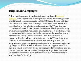 Drip Email Campaigns
A drip email campaign is the heart of many banks and best crm
software can be a great way to bring in new clients if you can get your
email through to your prospects. OnSite CRM provides you with the
best solution in the industry through a partnership with SMTP. You
won’t be able to find a better email experience. SMTP is a first-rate
company with more than 10 years of success at delivering emails; they
always make sure that every single email gets where it needs to go. The
company is publicly traded and is the epitome of the standard that all
other email delivery services strive for. Their delivery record is
unmatched in the industry and emails sent via SMTP reach more in-
boxes than any other service out there. This means you won’t be
launching any more expensive campaigns only to have your emails end
up flagged as SPAM, which is what studies show happens to 22% of
business emails even when clients have requested information. You can
now rest assured that your drip campaigns won’t go down the drain;
your email will reach as many potential clients as possible when you
send it using OnSite CRM.
 