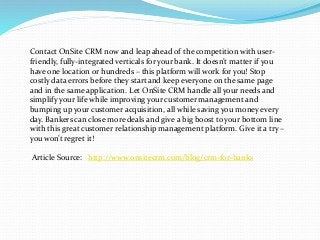 Contact OnSite CRM now and leap ahead of the competition with user-
friendly, fully-integrated verticals for your bank. It doesn’t matter if you
have one location or hundreds – this platform will work for you! Stop
costly data errors before they start and keep everyone on the same page
and in the same application. Let OnSite CRM handle all your needs and
simplify your life while improving your customer management and
bumping up your customer acquisition, all while saving you money every
day. Bankers can close more deals and give a big boost to your bottom line
with this great customer relationship management platform. Give it a try –
you won’t regret it!
Article Source: http://www.onsitecrm.com/blog/crm-for-banks
 