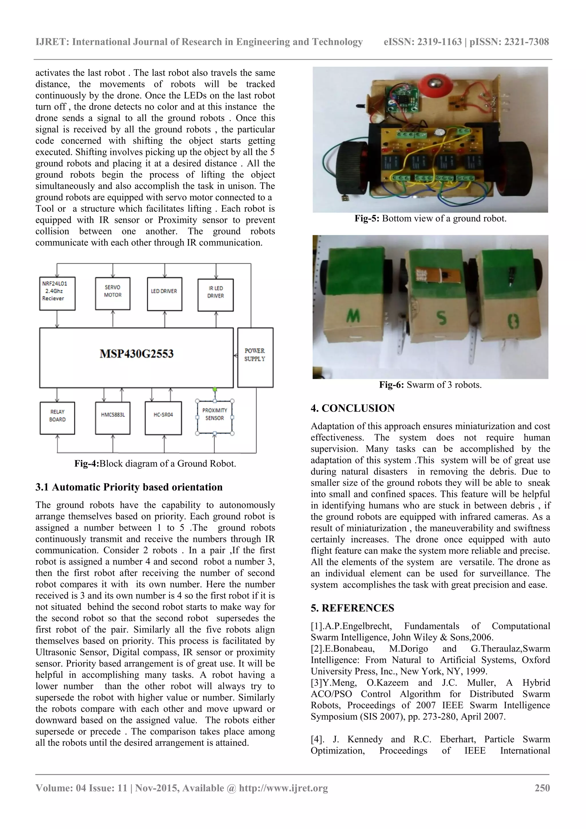 IJRET: International Journal of Research in Engineering and Technology eISSN: 2319-1163 | pISSN: 2321-7308
_______________________________________________________________________________________
Volume: 04 Issue: 11 | Nov-2015, Available @ http://www.ijret.org 250
activates the last robot . The last robot also travels the same
distance, the movements of robots will be tracked
continuously by the drone. Once the LEDs on the last robot
turn off , the drone detects no color and at this instance the
drone sends a signal to all the ground robots . Once this
signal is received by all the ground robots , the particular
code concerned with shifting the object starts getting
executed. Shifting involves picking up the object by all the 5
ground robots and placing it at a desired distance . All the
ground robots begin the process of lifting the object
simultaneously and also accomplish the task in unison. The
ground robots are equipped with servo motor connected to a
Tool or a structure which facilitates lifting . Each robot is
equipped with IR sensor or Proximity sensor to prevent
collision between one another. The ground robots
communicate with each other through IR communication.
Fig-4:Block diagram of a Ground Robot.
3.1 Automatic Priority based orientation
The ground robots have the capability to autonomously
arrange themselves based on priority. Each ground robot is
assigned a number between 1 to 5 .The ground robots
continuously transmit and receive the numbers through IR
communication. Consider 2 robots . In a pair ,If the first
robot is assigned a number 4 and second robot a number 3,
then the first robot after receiving the number of second
robot compares it with its own number. Here the number
received is 3 and its own number is 4 so the first robot if it is
not situated behind the second robot starts to make way for
the second robot so that the second robot supersedes the
first robot of the pair. Similarly all the five robots align
themselves based on priority. This process is facilitated by
Ultrasonic Sensor, Digital compass, IR sensor or proximity
sensor. Priority based arrangement is of great use. It will be
helpful in accomplishing many tasks. A robot having a
lower number than the other robot will always try to
supersede the robot with higher value or number. Similarly
the robots compare with each other and move upward or
downward based on the assigned value. The robots either
supersede or precede . The comparison takes place among
all the robots until the desired arrangement is attained.
Fig-5: Bottom view of a ground robot.
Fig-6: Swarm of 3 robots.
4. CONCLUSION
Adaptation of this approach ensures miniaturization and cost
effectiveness. The system does not require human
supervision. Many tasks can be accomplished by the
adaptation of this system .This system will be of great use
during natural disasters in removing the debris. Due to
smaller size of the ground robots they will be able to sneak
into small and confined spaces. This feature will be helpful
in identifying humans who are stuck in between debris , if
the ground robots are equipped with infrared cameras. As a
result of miniaturization , the maneuverability and swiftness
certainly increases. The drone once equipped with auto
flight feature can make the system more reliable and precise.
All the elements of the system are versatile. The drone as
an individual element can be used for surveillance. The
system accomplishes the task with great precision and ease.
5. REFERENCES
[1].A.P.Engelbrecht, Fundamentals of Computational
Swarm Intelligence, John Wiley & Sons,2006.
[2].E.Bonabeau, M.Dorigo and G.Theraulaz,Swarm
Intelligence: From Natural to Artificial Systems, Oxford
University Press, Inc., New York, NY, 1999.
[3]Y.Meng, O.Kazeem and J.C. Muller, A Hybrid
ACO/PSO Control Algorithm for Distributed Swarm
Robots, Proceedings of 2007 IEEE Swarm Intelligence
Symposium (SIS 2007), pp. 273-280, April 2007.
[4]. J. Kennedy and R.C. Eberhart, Particle Swarm
Optimization, Proceedings of IEEE International
 